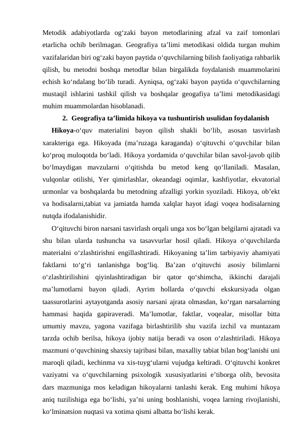 Metodik  adabiyotlarda  og‘zaki  bayon  metodlarining  afzal  va  zaif  tomonlari
etarlicha ochib berilmagan. Geografiya ta’limi metodikasi oldida turgan muhim
vazifalaridan biri og‘zaki bayon paytida o‘quvchilarning bilish faoliyatiga rahbarlik
qilish, bu metodni boshqa metodlar bilan birgalikda foydalanish muammolarini
echish ko‘ndalang bo‘lib turadi. Ayniqsa, og‘zaki bayon paytida o‘quvchilarning
mustaqil  ishlarini  tashkil  qilish va boshqalar  geogafiya ta’limi metodikasidagi
muhim muammolardan hisoblanadi.
2. Geografiya ta’limida hikoya va tushuntirish usulidan foydalanish
 
Hikoya-o‘quv  materialini  bayon  qilish  shakli  bo‘lib,  asosan  tasvirlash
xarakteriga ega. Hikoyada (ma’ruzaga karaganda) o‘qituvchi o‘quvchilar bilan
ko‘proq muloqotda bo‘ladi. Hikoya yordamida o‘quvchilar bilan savol-javob qilib
bo‘lmaydigan  mavzularni  o‘qitishda  bu  metod  keng  qo‘llaniladi.  Masalan,
vulqonlar otilishi, Yer qimirlashlar, okeandagi oqimlar, kashfiyotlar, ekvatorial
urmonlar va boshqalarda bu metodning afzalligi yorkin syoziladi. Hikoya, ob’ekt
va hodisalarni,tabiat va jamiatda hamda xalqlar hayot idagi voqea hodisalarning
nutqda ifodalanishidir.
 
O‘qituvchi biron narsani tasvirlash orqali unga xos bo‘lgan belgilarni ajratadi va
shu  bilan  ularda  tushuncha  va  tasavvurlar  hosil  qiladi.  Hikoya  o‘quvchilarda
materialni o‘zlashtirishni engillashtiradi. Hikoyaning ta’lim tarbiyaviy ahamiyati
faktlarni  to‘g‘ri  tanlanishga  bog‘liq.  Ba’zan  o‘qituvchi  asosiy  bilimlarni
o‘zlashtirilishini  qiyinlashtiradigan  bir  qator  qo‘shimcha,  ikkinchi  darajali
ma’lumotlarni  bayon  qiladi.  Ayrim  hollarda  o‘quvchi  ekskursiyada  olgan
taassurotlarini aytayotganda asosiy narsani ajrata olmasdan, ko‘rgan narsalarning
hammasi  haqida  gapiraveradi.  Ma’lumotlar,  faktlar,  voqealar,  misollar  bitta
umumiy mavzu, yagona vazifaga birlashtirilib shu vazifa izchil  va muntazam
tarzda ochib berilsa, hikoya ijobiy natija beradi va oson o‘zlashtiriladi. Hikoya
mazmuni o‘quvchining shaxsiy tajribasi bilan, maxalliy tabiat bilan bog‘lanishi uni
maroqli qiladi, kechinma va xis-tuyg‘ularni vujudga keltiradi. O‘qituvchi konkret
vaziyatni va o‘quvchilarning psixologik xususiyatlarini e’tiborga olib, bevosita
dars mazmuniga mos keladigan hikoyalarni tanlashi kerak. Eng muhimi hikoya
aniq tuzilishiga ega bo‘lishi, ya’ni uning boshlanishi, voqea larning rivojlanishi,
ko‘lminatsion nuqtasi va xotima qismi albatta bo‘lishi kerak.
