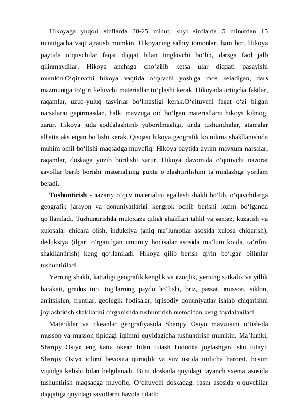  
Hikoyaga  yuqori  sinflarda  20-25  minut,  kuyi  sinflarda  5  minutdan  15
minutgacha vaqt ajratish mumkin. Hikoyaning salbiy tomonlari ham bor. Hikoya
paytida  o‘quvchilar  faqat  diqqat  bilan  tinglovchi  bo‘lib,  darsga  faol  jalb
qilinmaydilar.  Hikoya  anchaga  cho‘zilib  ketsa  ular  diqqati  pasayishi
mumkin.O‘qituvchi  hikoya  vaqtida  o‘quvchi  yoshiga  mos  keladigan,  dars
mazmuniga to‘g‘ri keluvchi materiallar to‘plashi kerak. Hikoyada ortiqcha faktlar,
raqamlar,  uzuq-yuluq  tasvirlar  bo‘lmasligi  kerak.O‘qituvchi  faqat  o‘zi  bilgan
narsalarni gapirmasdan, balki mavzuga oid bo‘lgan materiallarni hikoya kilmogi
zarur.  Hikoya  juda  soddalashtirib  yuborilmasligi,  unda  tushunchalar,  atamalar
albatta aks etgan bo‘lishi kerak. Qisqasi hikoya geografik ko‘nikma shakllanishida
muhim omil bo‘lishi maqsadga muvofiq. Hikoya paytida ayrim mavxum narsalar,
raqamlar,  doskaga  yozib  borilishi  zarur.  Hikoya  davomida  o‘qituvchi  nazorat
savollar berib borishi materialning puxta o‘zlashtirilishini ta’minlashga yordam
beradi.
 
Tushuntirish - nazariy o‘quv materialini egallash shakli bo‘lib, o‘quvchilarga
geografik  jarayon  va  qonuniyatlarini  kengrok  ochib  berishi  lozim  bo‘lganda
qo‘llaniladi. Tushuntirishda muloxaza qilish shakllari tahlil va sentez, kuzatish va
xulosalar chiqara olish, induksiya (aniq ma’lumotlar asosida xulosa chiqarish),
deduksiya (ilgari o‘rganilgan umumiy hodisalar asosida ma’lum koida, ta’rifini
shakllantirish)  keng  qo‘llaniladi.  Hikoya  qilib  berish  qiyin  bo‘lgan  bilimlar
tushuntiriladi.
 
Yerning shakli, kattaligi geografik kenglik va uzoqlik, yerning sutkalik va yillik
harakati, gradus  turi,  tog‘larning paydo  bo‘lishi, briz,  passat,  musson,  siklon,
antitsiklon, frontlar, geologik hodisalar, iqtisodiy qonuniyatlar ishlab chiqarishni
joylashtirish shakllarini o‘rganishda tushuntirish metodidan keng foydalaniladi.
 
Materiklar  va  okeanlar  geografiyasida  Sharqiy  Osiyo  mavzusini  o‘tish-da
musson va musson tipidagi iqlimni quyidagicha tushuntirish mumkin. Ma’lumki,
Sharqiy  Osiyo  eng  katta  okean  bilan  tutash  hududda  joylashgan,  shu  tufayli
Sharqiy  Osiyo  iqlimi  bevosita  quruqlik  va  suv  ustida  turlicha  harorat, bosim
vujudga kelishi bilan belgilanadi. Buni doskada quyidagi tayanch sxema asosida
tushuntirish maqsadga muvofiq. O‘qituvchi doskadagi rasm asosida o‘quvchilar
diqqatiga quyidagi savollarni havola qiladi:
