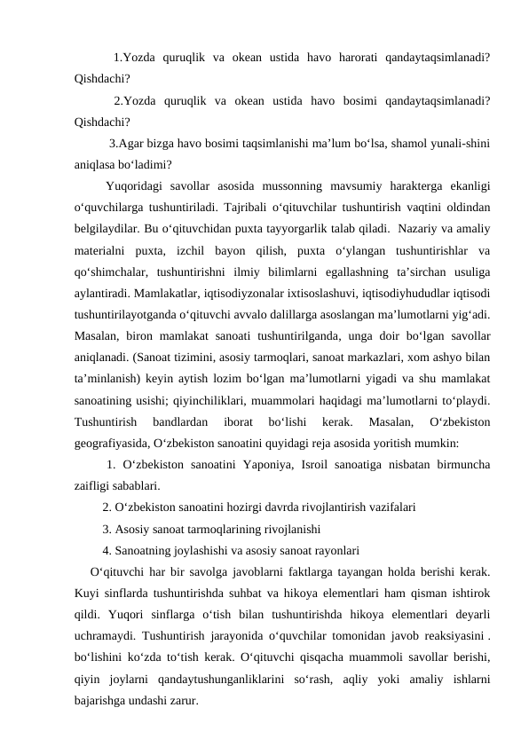  1.Yozda  quruqlik  va  okean  ustida  havo  harorati  qandaytaqsimlanadi?
Qishdachi?
 2.Yozda  quruqlik  va  okean  ustida  havo  bosimi  qandaytaqsimlanadi?
Qishdachi?
 3.Agar bizga havo bosimi taqsimlanishi ma’lum bo‘lsa, shamol yunali-shini
aniqlasa bo‘ladimi?
Yuqoridagi  savollar  asosida  mussonning  mavsumiy  harakterga  ekanligi
o‘quvchilarga tushuntiriladi. Tajribali o‘qituvchilar tushuntirish vaqtini oldindan
belgilaydilar. Bu o‘qituvchidan puxta tayyorgarlik talab qiladi.  Nazariy va amaliy
materialni  puxta,  izchil  bayon  qilish,  puxta  o‘ylangan  tushuntirishlar  va
qo‘shimchalar,  tushuntirishni  ilmiy  bilimlarni  egallashning  ta’sirchan  usuliga
aylantiradi. Mamlakatlar, iqtisodiyzonalar ixtisoslashuvi, iqtisodiyhududlar iqtisodi
tushuntirilayotganda o‘qituvchi avvalo dalillarga asoslangan ma’lumotlarni yig‘adi.
Masalan,  biron mamlakat  sanoati  tushuntirilganda, unga doir  bo‘lgan  savollar
aniqlanadi. (Sanoat tizimini, asosiy tarmoqlari, sanoat markazlari, xom ashyo bilan
ta’minlanish) keyin aytish lozim bo‘lgan ma’lumotlarni yigadi va shu mamlakat
sanoatining usishi; qiyinchiliklari, muammolari haqidagi ma’lumotlarni to‘playdi.
Tushuntirish  bandlardan  iborat  bo‘lishi  kerak.  Masalan,  O‘zbekiston
geografiyasida, O‘zbekiston sanoatini quyidagi reja asosida yoritish mumkin:
 1. O‘zbekiston  sanoatini  Yaponiya,  Isroil  sanoatiga  nisbatan  birmuncha
zaifligi sabablari.
 2. O‘zbekiston sanoatini hozirgi davrda rivojlantirish vazifalari
 3. Asosiy sanoat tarmoqlarining rivojlanishi
 4. Sanoatning joylashishi va asosiy sanoat rayonlari
 
O‘qituvchi har bir savolga javoblarni faktlarga tayangan holda berishi kerak.
Kuyi sinflarda tushuntirishda suhbat va hikoya elementlari ham qisman ishtirok
qildi.  Yuqori  sinflarga  o‘tish  bilan  tushuntirishda  hikoya  elementlari  deyarli
uchramaydi. Tushuntirish jarayonida o‘quvchilar tomonidan javob reaksiyasini .
bo‘lishini ko‘zda to‘tish kerak. O‘qituvchi qisqacha muammoli savollar berishi,
qiyin  joylarni  qandaytushunganliklarini  so‘rash,  aqliy  yoki  amaliy  ishlarni
bajarishga undashi zarur.
