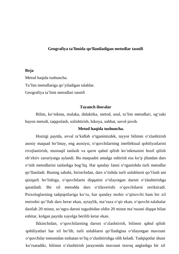 Geografiya ta’limida qo‘llaniladigan metodlar tasnifi
Reja
Metod haqida tushuncha.
Ta’lim metodlariga qo‘yiladigan talablar.
Geografiya ta’limi metodlari tasnifi
Tayanch iboralar
Bilim, ko‘nikma, malaka, didaktika, metod, usul, ta’lim metodlari, og‘zaki
bayon metodi, taqqoslash, solishtirish, hikoya, suhbat, savol-javob.
Metod haqida tushuncha.
Hozirgi paytda, avval ta’kidlab o‘tganimizdek, tayyor bilimni  o‘zlashtirish
asosiy maqsad bo‘lmay, eng asosiysi, o‘quvchilarning intellektual qobiliyatlarini
rivojlantirish, mustaqil tanlash va qaror qabul qilish ko‘nikmasini hosil qilish
ob’ektiv zaruriyatga aylandi. Bu maqsadni amalga oshirish esa ko‘p jihatdan dars
o‘tish metodlarini tanlashga bog‘liq. Har qanday fanni o‘rganishda turli metodlar
qo‘llaniladi. Buning sababi, birinchidan, dars o‘tishda turli uslublarni qo‘llash uni
qiziqarli  bo‘lishiga,  o‘quvchilarni  diqqatini  o‘tilayotgan  darsni  o‘zlashtirishga
qaratiladi.  Bir  xil  metodda  dars  o‘tilaverishi  o‘quvchilarni  zeriktiradi.
Psixologlarning tadqiqotlariga ko‘ra, har qanday mohir o‘qituvchi ham bir xil
metodni qo‘llab dars berar ekan, aytaylik, ma’ruza o‘qir ekan, o‘quvchi-talabalar
dastlab 20 minut, so‘ngra darsni tugashidan oldin 20 minut ma’ruzani diqqat bilan
eshitar, kolgan paytda xayolga berilib ketar ekan.
Ikkinchidan,  o‘quvchilarning  darsni  o‘zlashtirish,  bilimni  qabul  qilish
qobiliyatlari  har  xil  bo‘lib,  turli  uslublarni  qo‘llashgina  o‘tilayotgan  mavzuni
o‘quvchilar tomonidan nisbatan to‘liq o‘zlashtirishga olib keladi. Tadqiqotlar shuni
ko‘rsatadiki, bilimni o‘zlashtirish jarayonida mavzuni tezroq anglashga bir xil

