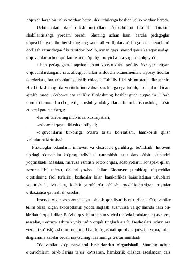 o‘quvchilarga bir uslub yordam bersa, ikkinchilariga boshqa uslub yordam beradi.
Uchinchidan,  dars  o‘tish  metodlari  o‘quvchilarni  fikrlash  doirasini
shakllantirishga  yordam  beradi.  Shuning  uchun  ham,  barcha  pedagoglar
o‘quvchilarga bilim berishning eng samarali yo‘li, dars o‘tishga turli metodlarni
qo‘llash zarur degan fikr tarafdori bo‘lib, aynan qaysi metod qaysi kategoriyadagi
o‘quvchilar uchun qo‘llanilishi ma’qulligi bo‘yicha esa yagona qolip yo‘q, 
Jahon pedagogikasi tajribasi shuni ko‘rsatadiki, taxliliy fikr yuritadigan
o‘quvchilardangana muvaffaqiyat bilan ishlovchi biznesmenlar, siyosiy liderlar
(sardorlar), fan arboblari yetishib chiqadi. Tahliliy fikrlash mustaqil fikrlashdir.
Har bir kishining fikr yuritishi individual xarakterga ega bo‘lib, boshqalarnikidan
ajralib turadi. Axborot esa tahliliy fikrlashning boshlang‘ich nuqtasidir.  G‘arb
olimlari tomonidan chop etilgan uslubiy adabiyotlarda bilim berish uslubiga ta’sir
etuvchi parametrlarga:
 -har bir talabaning individual xususiyatlari;
 
-axborotni qayta tiklash qobiliyati;
-o‘quvchilarni  bir-biriga  o‘zaro  ta’sir  ko‘rsatishi,  hamkorlik  qilish
xislatlarini kiritishadi.
Psixologlar odamlarni introvert va ekstravert guruhlarga  bo‘lishadi:  Introvert
tipidagi  o‘quvchilar  ko‘proq individual  qatnashish  ustun dars o‘tish uslublarini
yoqtirishadi. Masalan, ma’ruza eshitish, kitob o‘qish, adabiyotlarni konspekt qilish,
nazorat  ishi,  referat,  doklad  yozish  kabilar.  Ekstravert  guruhidagi  o‘quvchilar
o‘qitishning faol  turlarini,  boshqalar  bilan  hamkorlikda bajariladigan  uslublarni
yoqtirishadi.  Masalan,  kichik  guruhlarda  ishlash,  modellashtirilgan  o‘yinlar
o‘tkazishda qatnashish kabilar.
Insonda olgan axborotni qayta ishlash qobiliyati ham turlicha. O‘quvchilar
bilim olish, olgan axborotlarini yodda saqlash, tushunish va qo‘llashda ham bir-
biridan farq qiladilar. Ba’zi o‘quvchilar uchun verbal (so‘zda ifodalangan) axborot,
masalan, ma’ruza eshitish yoki radio orqali tinglash etarli. Boshqalari uchun esa
vizual (ko‘rish) axboroti muhim. Ular ko‘rgazmali qurollar: jadval, sxema, fafik.
diagramma kabilar orqali mavzuning mazmuniga tez tushunishadi
O‘quvchilar  ko‘p  narsalarni  bir-birlaridan  o‘rganishadi.  Shuning  uchun
o‘quvchilarni bir-birlariga ta’sir ko‘rsatish, hamkorlik qilishga asoslangan dars
