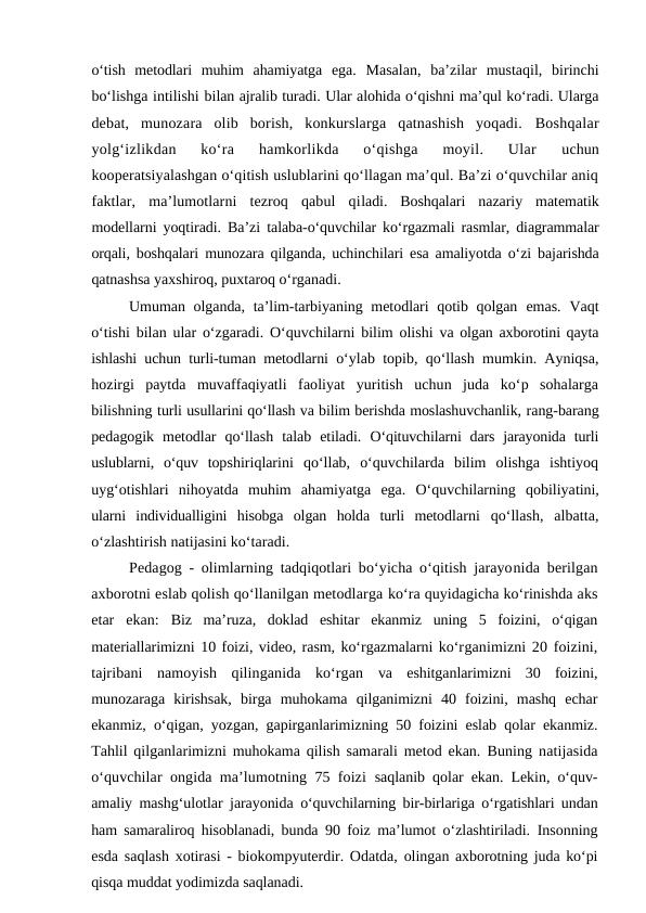 o‘tish  metodlari  muhim  ahamiyatga  ega.  Masalan,  ba’zilar  mustaqil,  birinchi
bo‘lishga intilishi bilan ajralib turadi. Ular alohida o‘qishni ma’qul ko‘radi. Ularga
debat,  munozara  olib  borish,  konkurslarga  qatnashish  yoqadi.  Boshqalar
yolg‘izlikdan  ko‘ra  hamkorlikda  o‘qishga  moyil.  Ular
 uchun
kooperatsiyalashgan o‘qitish uslublarini qo‘llagan ma’qul. Ba’zi o‘quvchilar aniq
faktlar,  ma’lumotlarni  tezroq  qabul  qiladi.  Boshqalari  nazariy  matematik
modellarni yoqtiradi. Ba’zi  talaba-o‘quvchilar ko‘rgazmali rasmlar, diagrammalar
orqali, boshqalari munozara qilganda, uchinchilari esa amaliyotda o‘zi bajarishda
qatnashsa yaxshiroq, puxtaroq o‘rganadi.
Umuman olganda, ta’lim-tarbiyaning metodlari  qotib qolgan  emas.  Vaqt
o‘tishi bilan ular o‘zgaradi. O‘quvchilarni bilim olishi  va olgan axborotini qayta
ishlashi uchun turli-tuman metodlarni  o‘ylab topib, qo‘llash mumkin. Ayniqsa,
hozirgi  paytda  muvaffaqiyatli  faoliyat  yuritish  uchun  juda  ko‘p  sohalarga
bilishning turli usullarini qo‘llash va bilim berishda moslashuvchanlik, rang-barang
pedagogik  metodlar  qo‘llash  talab  etiladi. O‘qituvchilarni  dars  jarayonida  turli
uslublarni,  o‘quv  topshiriqlarini  qo‘llab,  o‘quvchilarda  bilim  olishga  ishtiyoq
uyg‘otishlari  nihoyatda  muhim  ahamiyatga  ega.  O‘quvchilarning  qobiliyatini,
ularni  individualligini  hisobga  olgan  holda  turli  metodlarni  qo‘llash,  albatta,
o‘zlashtirish natijasini ko‘taradi.
Pedagog - olimlarning tadqiqotlari bo‘yicha o‘qitish jarayonida berilgan
axborotni eslab qolish qo‘llanilgan metodlarga ko‘ra quyidagicha ko‘rinishda aks
etar  ekan:  Biz  ma’ruza,  doklad  eshitar  ekanmiz  uning  5  foizini,  o‘qigan
materiallarimizni 10 foizi, video, rasm, ko‘rgazmalarni ko‘rganimizni 20 foizini,
tajribani  namoyish  qilinganida  ko‘rgan  va  eshitganlarimizni  30  foizini,
munozaraga  kirishsak,  birga  muhokama  qilganimizni  40  foizini,  mashq  echar
ekanmiz, o‘qigan, yozgan, gapirganlarimizning 50 foizini eslab qolar ekanmiz.
Tahlil qilganlarimizni muhokama qilish samarali metod ekan.  Buning natijasida
o‘quvchilar ongida ma’lumotning 75 foizi  saqlanib qolar ekan. Lekin, o‘quv-
amaliy mashg‘ulotlar jarayonida  o‘quvchilarning bir-birlariga o‘rgatishlari undan
ham samaraliroq  hisoblanadi, bunda 90 foiz ma’lumot o‘zlashtiriladi.  Insonning
esda saqlash xotirasi - biokompyuterdir. Odatda,  olingan axborotning juda ko‘pi
qisqa muddat yodimizda saqlanadi.
