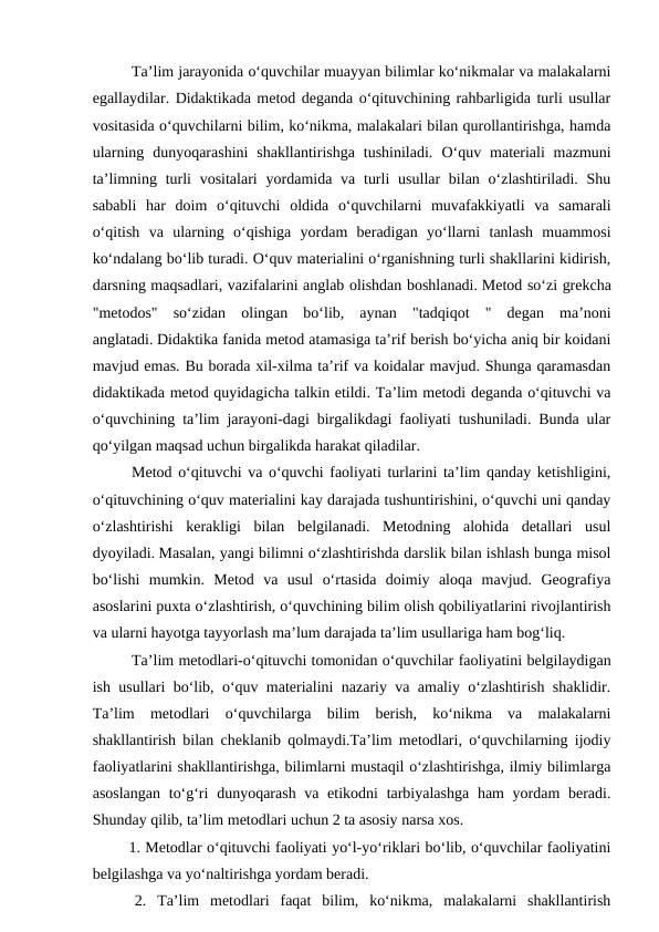 Ta’lim jarayonida o‘quvchilar muayyan bilimlar ko‘nikmalar va malakalarni
egallaydilar. Didaktikada metod deganda o‘qituvchining rahbarligida turli usullar
vositasida o‘quvchilarni bilim, ko‘nikma, malakalari bilan qurollantirishga, hamda
ularning  dunyoqarashini  shakllantirishga  tushiniladi.  O‘quv  materiali  mazmuni
ta’limning turli  vositalari  yordamida va turli  usullar  bilan o‘zlashtiriladi.  Shu
sababli  har  doim  o‘qituvchi  oldida  o‘quvchilarni  muvafakkiyatli  va  samarali
o‘qitish  va  ularning  o‘qishiga  yordam  beradigan  yo‘llarni  tanlash  muammosi
ko‘ndalang bo‘lib turadi. O‘quv materialini o‘rganishning turli shakllarini kidirish,
darsning maqsadlari, vazifalarini anglab olishdan boshlanadi. Metod so‘zi grekcha
"metodos"  so‘zidan  olingan  bo‘lib,  aynan  "tadqiqot  "  degan  ma’noni
anglatadi. Didaktika fanida metod atamasiga ta’rif berish bo‘yicha aniq bir koidani
mavjud emas. Bu borada xil-xilma ta’rif va koidalar mavjud. Shunga qaramasdan
didaktikada metod quyidagicha talkin etildi. Ta’lim metodi deganda o‘qituvchi va
o‘quvchining ta’lim jarayoni-dagi birgalikdagi faoliyati tushuniladi. Bunda ular
qo‘yilgan maqsad uchun birgalikda harakat qiladilar.
Metod o‘qituvchi va o‘quvchi faoliyati turlarini ta’lim qanday ketishligini,
o‘qituvchining o‘quv materialini kay darajada tushuntirishini, o‘quvchi uni qanday
o‘zlashtirishi  kerakligi  bilan  belgilanadi.  Metodning  alohida  detallari  usul
dyoyiladi. Masalan, yangi bilimni o‘zlashtirishda darslik bilan ishlash bunga misol
bo‘lishi  mumkin.  Metod  va  usul  o‘rtasida  doimiy  aloqa  mavjud.  Geografiya
asoslarini puxta o‘zlashtirish, o‘quvchining bilim olish qobiliyatlarini rivojlantirish
va ularni hayotga tayyorlash ma’lum darajada ta’lim usullariga ham bog‘liq.
 
Ta’lim metodlari-o‘qituvchi tomonidan o‘quvchilar faoliyatini belgilaydigan
ish usullari bo‘lib, o‘quv materialini nazariy va amaliy o‘zlashtirish shaklidir.
Ta’lim  metodlari  o‘quvchilarga  bilim  berish,  ko‘nikma  va  malakalarni
shakllantirish bilan cheklanib qolmaydi.Ta’lim metodlari, o‘quvchilarning ijodiy
faoliyatlarini shakllantirishga, bilimlarni mustaqil o‘zlashtirishga, ilmiy bilimlarga
asoslangan  to‘g‘ri  dunyoqarash va etikodni  tarbiyalashga  ham yordam  beradi.
Shunday qilib, ta’lim metodlari uchun 2 ta asosiy narsa xos. 
 1. Metodlar o‘qituvchi faoliyati yo‘l-yo‘riklari bo‘lib, o‘quvchilar faoliyatini
belgilashga va yo‘naltirishga yordam beradi.
 2.  Ta’lim  metodlari  faqat  bilim,  ko‘nikma,  malakalarni  shakllantirish
