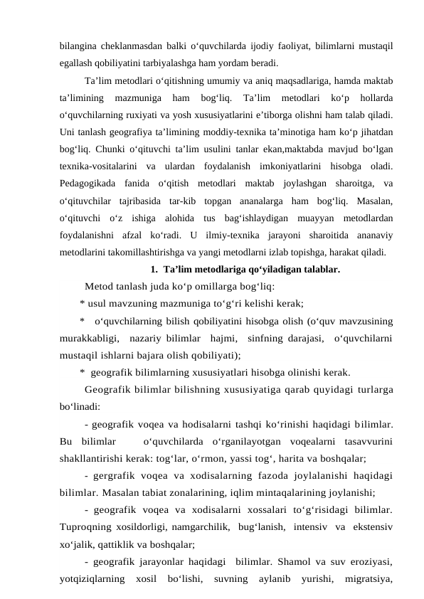 bilangina cheklanmasdan balki o‘quvchilarda ijodiy faoliyat, bilimlarni mustaqil
egallash qobiliyatini tarbiyalashga ham yordam beradi. 
 
Ta’lim metodlari o‘qitishning umumiy va aniq maqsadlariga, hamda maktab
ta’limining  mazmuniga  ham  bog‘liq.  Ta’lim  metodlari  ko‘p  hollarda
o‘quvchilarning ruxiyati va yosh xususiyatlarini e’tiborga olishni ham talab qiladi.
Uni tanlash geografiya ta’limining moddiy-texnika ta’minotiga ham ko‘p jihatdan
bog‘liq. Chunki o‘qituvchi ta’lim usulini tanlar ekan,maktabda mavjud bo‘lgan
texnika-vositalarini  va  ulardan  foydalanish  imkoniyatlarini  hisobga  oladi.
Pedagogikada  fanida  o‘qitish  metodlari  maktab  joylashgan  sharoitga,  va
o‘qituvchilar  tajribasida  tar-kib  topgan  ananalarga  ham  bog‘liq.  Masalan,
o‘qituvchi  o‘z  ishiga  alohida  tus  bag‘ishlaydigan  muayyan  metodlardan
foydalanishni  afzal  ko‘radi.  U  ilmiy-texnika  jarayoni  sharoitida  ananaviy
metodlarini takomillashtirishga va yangi metodlarni izlab topishga, harakat qiladi. 
1. Ta’lim metodlariga qo‘yiladigan talablar.
Metod tanlash juda ko‘p omillarga bog‘liq:
* usul mavzuning mazmuniga to‘g‘ri kelishi kerak;
*
o‘quvchilarning bilish qobiliyatini hisobga olish (o‘quv mavzusining
murakkabligi,  nazariy bilimlar  hajmi,  sinfning darajasi,  o‘quvchilarni
mustaqil ishlarni bajara olish qobiliyati);
*  geografik bilimlarning xususiyatlari hisobga olinishi kerak.
Geografik bilimlar bilishning xususiyatiga qarab quyidagi turlarga
bo‘linadi:
- geografik voqea va hodisalarni tashqi ko‘rinishi haqidagi bilimlar.
Bu  bilimlar    o‘quvchilarda  o‘rganilayotgan  voqealarni  tasavvurini
shakllantirishi kerak: tog‘lar, o‘rmon, yassi tog‘, harita va boshqalar;
-  gergrafik  voqea  va  xodisalarning  fazoda  joylalanishi  haqidagi
bilimlar. Masalan tabiat zonalarining, iqlim mintaqalarining joylanishi;
-  geografik  voqea  va  xodisalarni  xossalari  to‘g‘risidagi  bilimlar.
Tuproqning xosildorligi, namgarchilik,  bug‘lanish,  intensiv  va  ekstensiv
xo‘jalik, qattiklik va boshqalar;
- geografik jarayonlar haqidagi  bilimlar. Shamol va suv eroziyasi,
yotqiziqlarning  xosil  bo‘lishi,  suvning  aylanib  yurishi,  migratsiya,
