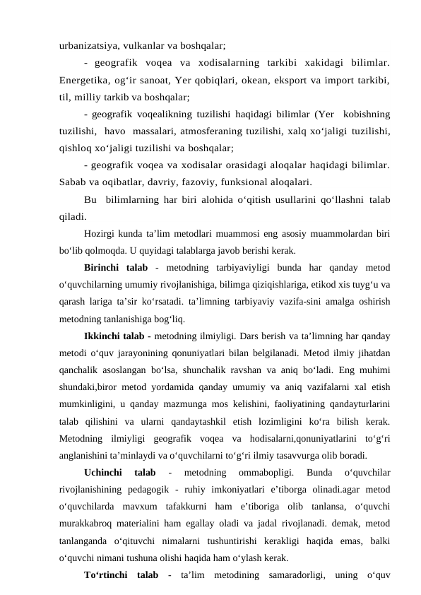 urbanizatsiya, vulkanlar va boshqalar;
-  geografik  voqea  va  xodisalarning  tarkibi  xakidagi  bilimlar.
Energetika, og‘ir sanoat, Yer qobiqlari, okean, eksport va import tarkibi,
til, milliy tarkib va boshqalar;
-  geografik voqealikning tuzilishi haqidagi bilimlar (Yer  kobishning
tuzilishi,  havo  massalari, atmosferaning tuzilishi, xalq xo‘jaligi tuzilishi,
qishloq xo‘jaligi tuzilishi va boshqalar;
- geografik voqea va xodisalar orasidagi aloqalar haqidagi bilimlar.
Sabab va oqibatlar, davriy, fazoviy, funksional aloqalari.
Bu  bilimlarning har biri alohida o‘qitish usullarini qo‘llashni  talab
qiladi.
Hozirgi kunda ta’lim metodlari muammosi eng asosiy muammolardan biri
bo‘lib qolmoqda. U quyidagi talablarga javob berishi kerak. 
 
Birinchi  talab -  metodning  tarbiyaviyligi  bunda  har  qanday  metod
o‘quvchilarning umumiy rivojlanishiga, bilimga qiziqishlariga, etikod xis tuyg‘u va
qarash lariga ta’sir ko‘rsatadi. ta’limning tarbiyaviy vazifa-sini amalga oshirish
metodning tanlanishiga bog‘liq. 
 
Ikkinchi talab - metodning ilmiyligi. Dars berish va ta’limning har qanday
metodi o‘quv jarayonining qonuniyatlari bilan belgilanadi. Metod ilmiy jihatdan
qanchalik asoslangan bo‘lsa, shunchalik ravshan va aniq bo‘ladi. Eng muhimi
shundaki,biror metod yordamida qanday umumiy va aniq vazifalarni xal etish
mumkinligini, u qanday mazmunga mos kelishini, faoliyatining qandayturlarini
talab  qilishini  va  ularni  qandaytashkil  etish  lozimligini  ko‘ra  bilish  kerak.
Metodning  ilmiyligi  geografik  voqea  va  hodisalarni,qonuniyatlarini  to‘g‘ri
anglanishini ta’minlaydi va o‘quvchilarni to‘g‘ri ilmiy tasavvurga olib boradi.
 
Uchinchi  talab
 -  metodning  ommabopligi.  Bunda  o‘quvchilar
rivojlanishining  pedagogik  -  ruhiy  imkoniyatlari  e’tiborga  olinadi.agar  metod
o‘quvchilarda  mavxum  tafakkurni  ham  e’tiboriga  olib  tanlansa,  o‘quvchi
murakkabroq materialini ham egallay oladi va jadal rivojlanadi. demak, metod
tanlanganda  o‘qituvchi  nimalarni  tushuntirishi  kerakligi  haqida  emas,  balki
o‘quvchi nimani tushuna olishi haqida ham o‘ylash kerak. 
 
To‘rtinchi  talab -  ta’lim  metodining  samaradorligi,  uning  o‘quv
