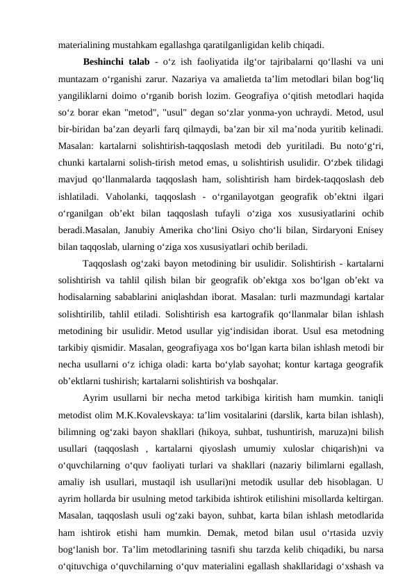 materialining mustahkam egallashga qaratilganligidan kelib chiqadi.  
Beshinchi talab  - o‘z ish faoliyatida ilg‘or tajribalarni qo‘llashi va uni
muntazam o‘rganishi zarur. Nazariya va amalietda ta’lim metodlari bilan bog‘liq
yangiliklarni doimo o‘rganib borish lozim. Geografiya o‘qitish metodlari haqida
so‘z borar ekan "metod", "usul" degan so‘zlar yonma-yon uchraydi. Metod, usul
bir-biridan ba’zan deyarli farq qilmaydi, ba’zan bir xil ma’noda yuritib kelinadi.
Masalan:  kartalarni  solishtirish-taqqoslash  metodi  deb  yuritiladi.  Bu  noto‘g‘ri,
chunki kartalarni solish-tirish metod emas, u solishtirish usulidir. O‘zbek tilidagi
mavjud qo‘llanmalarda taqqoslash ham, solishtirish ham birdek-taqqoslash deb
ishlatiladi.  Vaholanki,  taqqoslash  -  o‘rganilayotgan  geografik  ob’ektni  ilgari
o‘rganilgan  ob’ekt  bilan  taqqoslash  tufayli  o‘ziga  xos  xususiyatlarini  ochib
beradi.Masalan, Janubiy Amerika cho‘lini Osiyo cho‘li bilan, Sirdaryoni Enisey
bilan taqqoslab, ularning o‘ziga xos xususiyatlari ochib beriladi.
 
Taqqoslash og‘zaki bayon metodining bir usulidir. Solishtirish - kartalarni
solishtirish va tahlil qilish bilan bir geografik ob’ektga xos bo‘lgan ob’ekt va
hodisalarning sabablarini aniqlashdan iborat. Masalan: turli mazmundagi kartalar
solishtirilib, tahlil etiladi. Solishtirish esa kartografik qo‘llanmalar bilan ishlash
metodining bir usulidir. Metod usullar yig‘indisidan iborat. Usul esa metodning
tarkibiy qismidir. Masalan, geografiyaga xos bo‘lgan karta bilan ishlash metodi bir
necha usullarni o‘z ichiga oladi: karta bo‘ylab sayohat; kontur kartaga geografik
ob’ektlarni tushirish; kartalarni solishtirish va boshqalar.
Ayrim usullarni bir necha metod tarkibiga kiritish ham mumkin. taniqli
metodist olim M.K.Kovalevskaya: ta’lim vositalarini (darslik, karta bilan ishlash),
bilimning og‘zaki bayon shakllari (hikoya, suhbat, tushuntirish, maruza)ni bilish
usullari  (taqqoslash  ,  kartalarni  qiyoslash  umumiy  xuloslar  chiqarish)ni  va
o‘quvchilarning o‘quv faoliyati turlari va shakllari (nazariy bilimlarni egallash,
amaliy ish usullari, mustaqil ish usullari)ni metodik usullar deb hisoblagan. U
ayrim hollarda bir usulning metod tarkibida ishtirok etilishini misollarda keltirgan.
Masalan, taqqoslash usuli og‘zaki bayon, suhbat, karta bilan ishlash metodlarida
ham  ishtirok  etishi  ham  mumkin.  Demak,  metod  bilan  usul  o‘rtasida  uzviy
bog‘lanish bor. Ta’lim metodlarining tasnifi shu tarzda kelib chiqadiki, bu narsa
o‘qituvchiga o‘quvchilarning o‘quv materialini egallash shakllaridagi o‘xshash va
