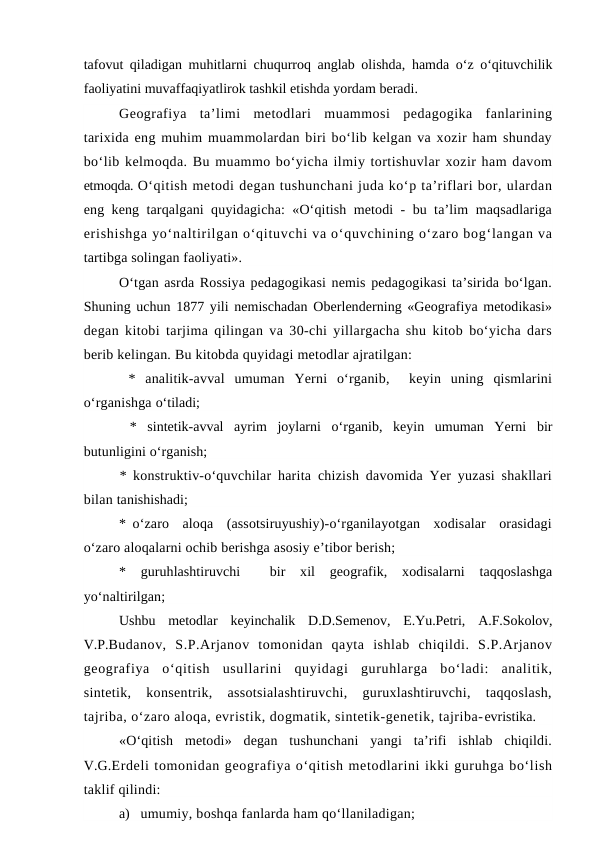 tafovut qiladigan muhitlarni chuqurroq anglab olishda, hamda o‘z o‘qituvchilik
faoliyatini muvaffaqiyatlirok tashkil etishda yordam beradi. 
Geografiya  ta’limi  metodlari  muammosi  pedagogika  fanlarining
tarixida eng muhim muammolardan biri bo‘lib kelgan va xozir ham shunday
bo‘lib kelmoqda. Bu muammo bo‘yicha ilmiy tortishuvlar xozir ham davom
etmoqda. O‘qitish metodi degan tushunchani juda ko‘p ta’riflari bor, ulardan
eng keng tarqalgani quyidagicha: «O‘qitish metodi - bu ta’lim maqsadlariga
erishishga yo‘naltirilgan o‘qituvchi va o‘quvchining o‘zaro bog‘langan va
tartibga solingan faoliyati».
O‘tgan asrda Rossiya pedagogikasi nemis pedagogikasi ta’sirida bo‘lgan.
Shuning uchun 1877 yili nemischadan Oberlenderning «Geografiya metodikasi»
degan kitobi tarjima qilingan va 30-chi yillargacha shu kitob bo‘yicha dars
berib kelingan. Bu kitobda quyidagi metodlar ajratilgan:
 *  analitik-avval  umuman  Yerni  o‘rganib,   keyin  uning  qismlarini
o‘rganishga o‘tiladi;
 *  sintetik-avval  ayrim  joylarni  o‘rganib,  keyin  umuman  Yerni  bir
butunligini o‘rganish;
*  konstruktiv-o‘quvchilar harita chizish davomida Yer yuzasi shakllari
bilan tanishishadi;
*  o‘zaro  aloqa  (assotsiruyushiy)-o‘rganilayotgan  xodisalar  orasidagi
o‘zaro aloqalarni ochib berishga asosiy e’tibor berish;
*  guruhlashtiruvchi   bir  xil  geografik,  xodisalarni  taqqoslashga
yo‘naltirilgan;
Ushbu  metodlar  keyinchalik  D.D.Semenov,  E.Yu.Petri,  A.F.Sokolov,
V.P.Budanov,  S.P.Arjanov  tomonidan  qayta  ishlab  chiqildi.  S.P.Arjanov
geografiya  o‘qitish  usullarini  quyidagi  guruhlarga  bo‘ladi:  analitik,
sintetik,  konsentrik,  assotsialashtiruvchi,  guruxlashtiruvchi,  taqqoslash,
tajriba, o‘zaro aloqa, evristik, dogmatik, sintetik-genetik, tajriba-evristika.
«O‘qitish  metodi»  degan  tushunchani  yangi  ta’rifi  ishlab  chiqildi.
V.G.Erdeli tomonidan geografiya o‘qitish metodlarini ikki guruhga bo‘lish
taklif qilindi:
a) umumiy, boshqa fanlarda ham qo‘llaniladigan;
