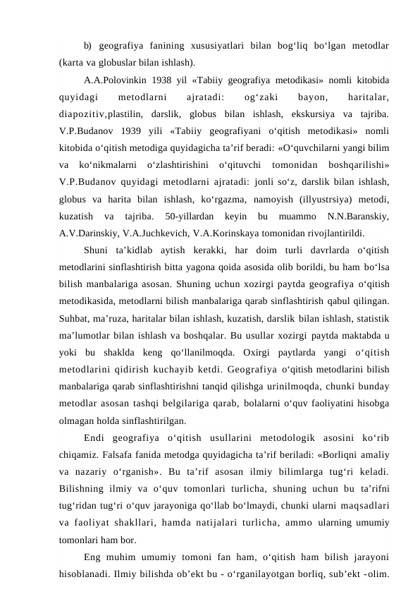 b) geografiya  fanining  xususiyatlari  bilan  bog‘liq  bo‘lgan  metodlar
(karta va globuslar bilan ishlash).
A.A.Polovinkin 1938 yil «Tabiiy geografiya metodikasi» nomli kitobida
quyidagi
 
metodlarni
 
ajratadi:
 
og‘zaki
 
bayon,
 
haritalar,
diapozitiv,plastilin,  darslik,  globus  bilan  ishlash,  ekskursiya  va  tajriba.
V.P.Budanov  1939  yili  «Tabiiy  geografiyani  o‘qitish  metodikasi»  nomli
kitobida o‘qitish metodiga quyidagicha ta’rif beradi: «O‘quvchilarni yangi bilim
va  ko‘nikmalarni  o‘zlashtirishini  o‘qituvchi
 tomonidan  boshqarilishi»
V.P.Budanov quyidagi metodlarni ajratadi:  jonli so‘z, darslik bilan ishlash,
globus  va  harita  bilan  ishlash,  ko‘rgazma,  namoyish  (illyustrsiya)  metodi,
kuzatish  va  tajriba. 
50-yillardan  keyin  bu  muammo  N.N.Baranskiy,
A.V.Darinskiy, V.A.Juchkevich, V.A.Korinskaya tomonidan rivojlantirildi.
Shuni  ta’kidlab  aytish  kerakki,  har  doim  turli  davrlarda  o‘qitish
metodlarini sinflashtirish bitta yagona qoida asosida olib borildi, bu ham bo‘lsa
bilish manbalariga asosan. Shuning uchun xozirgi paytda geografiya o‘qitish
metodikasida, metodlarni bilish manbalariga qarab sinflashtirish qabul qilingan.
Suhbat, ma’ruza, haritalar bilan ishlash, kuzatish, darslik bilan ishlash, statistik
ma’lumotlar bilan ishlash va boshqalar. Bu usullar xozirgi paytda maktabda u
yoki  bu  shaklda  keng  qo‘llanilmoqda.  Oxirgi  paytlarda  yangi  o‘qitish
metodlarini qidirish kuchayib ketdi. Geografiya  o‘qitish metodlarini bilish
manbalariga qarab sinflashtirishni tanqid qilishga urinilmoqda, chunki bunday
metodlar asosan tashqi belgilariga qarab, bolalarni o‘quv faoliyatini hisobga
olmagan holda sinflashtirilgan.
Endi  geografiya  o‘qitish  usullarini  metodologik  asosini  ko‘rib
chiqamiz. Falsafa fanida metodga quyidagicha ta’rif beriladi: «Borliqni amaliy
va  nazariy  o‘rganish».  Bu  ta’rif  asosan  ilmiy  bilimlarga  tug‘ri  keladi.
Bilishning  ilmiy  va  o‘quv  tomonlari  turlicha,  shuning  uchun  bu  ta’rifni
tug‘ridan tug‘ri o‘quv jarayoniga qo‘llab bo‘lmaydi, chunki ularni maqsadlari
va faoliyat  shakllari, hamda  natijalari  turlicha,  ammo  ularning umumiy
tomonlari ham bor.
Eng  muhim  umumiy  tomoni  fan  ham,  o‘qitish  ham  bilish  jarayoni
hisoblanadi. Ilmiy bilishda ob’ekt bu - o‘rganilayotgan borliq, sub’ekt -olim.

