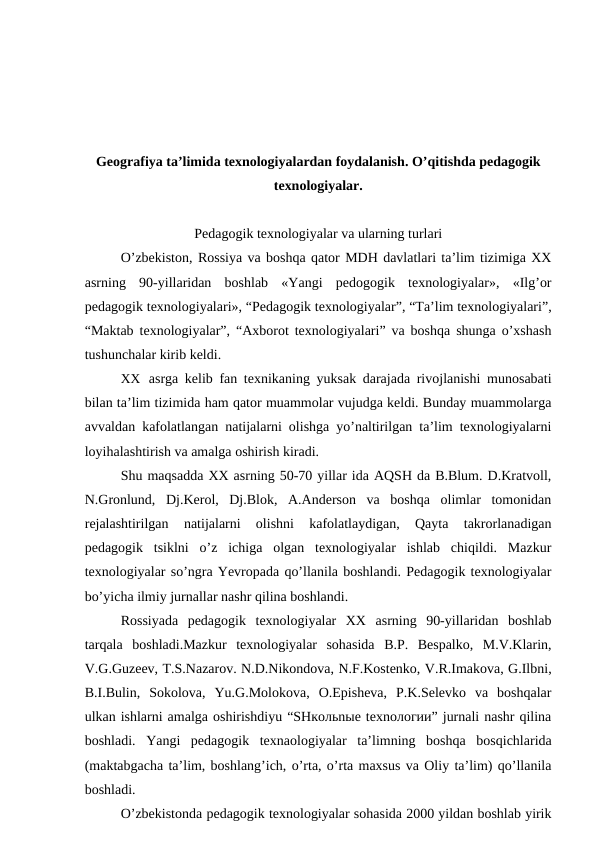 Geografiya ta’limida texnologiyalardan foydalanish. O’qitishda pedagogik
texnologiyalar.
Pedagogik texnologiyalar va ularning turlari
O’zbekiston, Rossiya va boshqa qator MDH davlatlari ta’lim tizimiga XX
asrning  90-yillaridan  boshlab  «Yangi  pedogogik  texnologiyalar»,  «Ilg’or
pedagogik texnologiyalari», “Pedagogik texnologiyalar”, “Ta’lim texnologiyalari”,
“Maktab texnologiyalar”, “Axborot texnologiyalari” va boshqa shunga o’xshash
tushunchalar kirib keldi.
XX asrga kelib fan texnikaning yuksak darajada rivojlanishi munosabati
bilan ta’lim tizimida ham qator muammolar vujudga keldi. Bunday muammolarga
avvaldan kafolatlangan natijalarni olishga yo’naltirilgan ta’lim texnologiyalarni
loyihalashtirish va amalga oshirish kiradi.
Shu maqsadda XX asrning 50-70 yillar ida AQSH da B.Blum. D.Kratvoll,
N.Gronlund,  Dj.Kerol,  Dj.Blok,  A.Anderson  va  boshqa  olimlar  tomonidan
rejalashtirilgan  natijalarni  olishni  kafolatlaydigan,  Qayta  takrorlanadigan
pedagogik  tsiklni  o’z  ichiga  olgan  texnologiyalar  ishlab  chiqildi.  Mazkur
texnologiyalar so’ngra Yevropada qo’llanila boshlandi. Pedagogik texnologiyalar
bo’yicha ilmiy jurnallar nashr qilina boshlandi.
Rossiyada  pedagogik  texnologiyalar  XX  asrning  90-yillaridan  boshlab
tarqala  boshladi.Mazkur  texnologiyalar  sohasida  B.P.  Bespalko,  M.V.Klarin,
V.G.Guzeev, T.S.Nazarov. N.D.Nikondova, N.F.Kostenko, V.R.Imakova, G.Ilbni,
B.I.Bulin,  Sokolova,  Yu.G.Molokova,  O.Episheva,  P.K.Selevko  va  boshqalar
ulkan ishlarni amalga oshirishdiyu “SHкoльnыe tеxnoлoгии” jurnali nashr qilina
boshladi.  Yangi  pedagogik  texnaologiyalar  ta’limning  boshqa  bosqichlarida
(maktabgacha ta’lim, boshlang’ich, o’rta, o’rta maxsus va Oliy ta’lim) qo’llanila
boshladi.
O’zbekistonda pedagogik texnologiyalar sohasida 2000 yildan boshlab yirik
