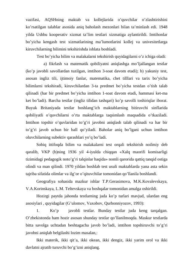 vazifasi,  AQSHning  maktab  va  kollejlarida  o’quvchilar  o’zlashtirishini
ko’rsatilgan talablar asosida aniq baholash mezonlari bilan ta’minlash edi. 1948
yilda Ushbu kooperativ xizmat ta’lim testlari xizmatiga aylantirildi. Imtihonlar
bo’yicha  kengash  test  xizmatlarining  ma’lumotlarini  kollej  va  univesitetlarga
kiruvchilarning bilimini tekshirishda ishlata boshladi.
Test bo’yicha bilim va malakalarni tekshirish quyidagilarni o’z ichiga oladi:
a) fikrlash va matematik qobiliyatni aniqlashga mo’ljallangan testlar
(ko’p javobli savollardan tuzilgan, imtihon 3-soat davom etadi); b) yakuniy test,
asosan  ingliz  tili,  ijtimoiy  fanlar,  matematika,  chet  tilllari  va  tarix  bo’yicha
bilimlarni tekshiradi, kiruvchilardan 3-ta predmet bo’yicha testdan o’tish talab
qilinadi (har bir predmet bo’yicha imtihon 1-soat davom etadi, hammasi ket-ma
ket bo’ladi). Barcha testlar (ingliz tilidan tashqari) ko’p savolli toshiriqlar iborat.
Buyuk  Britaniyada  testlar  boshlang’ich  maktablarning  bitiruvchi  sinflarida
qobiliyatli  o’quvchilarni  o’rta  maktablarga  taqsimlash  maqsadida  o’tkaziladi.
Imtihon topshir o’quvlaridan to’g’ri javobni aniqlash talab qilinadi va har bir
to’g’ri  javob  uchun  bir  ball  qo’yiladi.  Baholar  aniq  bo’lgani  uchun  imtihon
oluvchilarning subektiv qarashlari yo’q bo’ladi.
Sobiq  ittifoqda  bilim  va  malakalarni  test  orqali  tekshirish  noilmiy  deb
qaralib,  VKP  (b)ning  1936  yil  4-iyulda  chiqqan  «Xalq  maorifi  komisarligi
tizimidagi pedagogik noto’g’ri talqinlar haqida» nomli qarorida qattiq tanqid ostiga
olindi va man qilindi. 1970 yildan boshlab test usuli maktablarda yana asta sekin
tajriba sifatida olimlar va ilg’or o’qituvchilar tomonidan qo’llanila boshlandi.
Geografiya  sohasida  mazkur  ishlar  T.P.Gerasimova,  M.K.Kovalevskaya,
V.A.Korinskaya, L.M. Teltevskaya va boshqalar tomonidan amalga oshirildi.
Hozirgi paytda jahonda testlarning juda ko’p turlari mavjud, ulardan eng
asosiylari , quyidagilar (G’ulomov, Vaxobov, Qurbonniyozov, 1993):
1.
Ko’p
javobli  testlar.  Bunday  testlar  juda  keng  tarqalgan.
O’zbekistonda ham hozir asosan shunday testlar qo’llanilmoqda. Maskur testlarda
bitta savolga uchtadan beshtagacha javob bo’ladi, imtihon topshiruvchi to’g’ri
javobni aniqlab belgilashi lozim masalan,:
Ikki materik, ikki qit’a, ikki okean, ikki dengiz, ikki yarim orol va ikki
davlatni ajratib turuvchi bo’g’izni aniqlang.
