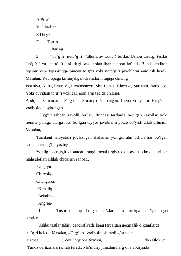 A.Bosfor
V.Gibraltar
S.Dreyk
D.
Torres
E.
Bering
2.
“To’g’ri- noto’g’ri” (alternativ testlar) testlar. Ushbu turdagi testlar
“to’g’ri” va “noto’g’ri” xilidagi savollardan iborat iborat bo’ladi. Bunda imtihon
topshiruvchi topshiriqqa binoan to’g’ri yoki noto’g’ri javoblarni aniqlash kerak.
Masalan, Yevropaga kirmaydigan davlatlarni tagiga chizing.
Ispaniya, Kuba, Fransiya, Lixtenshteyn, Shri Lanka, Chexiya, Surinam, Barbados.
Yoki quyidagi to’g’ri yozilgan nomlarni tagiga chizing.
Andijon, Samarqand, Farg’ona, Sirdaryo, Namangan, Jizzax viloyatlari Farg’ona
vodiysida j oylashgan.
3.Uyg’unlashgan  savolli  testlar. Bunday  testlarda  berilgan savollar  yoki
nomlar yoniga ularga mos bo’lgan tayyor javoblarni yozib qo’yish talab qilinadi.
Masalan,
Toshkent viloyatida joylashgan shaharlar yoniga, ular uchun hos bo’lgan
sanoat tarmog’ini yozing.
Yoqilg’i - energitika sanoati, rangli metallurgiya, oziq-ovqat, ximya, qurilish
mahsulotlari ishlab chiqarish sanoati.
Yangiyo’l-
Chirchiq-
Ohangaron-
Olmaliq-
Bekobod-
Angren-
4.
Tushrib
qoldirilgan  so’zlarni  to’ldirishga  mo’ljallangan
testlar.
Ushbu testlar tabiiy geografiyada keng tarqalgan geografik diktantlarga
to’g’ri keladi. Masalan, «Farg’ona vodiysini shimoli g’arbdan .................................
tizmasi, ..................... dan Farg’ona tizmasi, .......................................dan Oloy va
Turkiston tizmalari o’rab turadi. Ma’muriy jihatdan Farg’ona vodiysida
