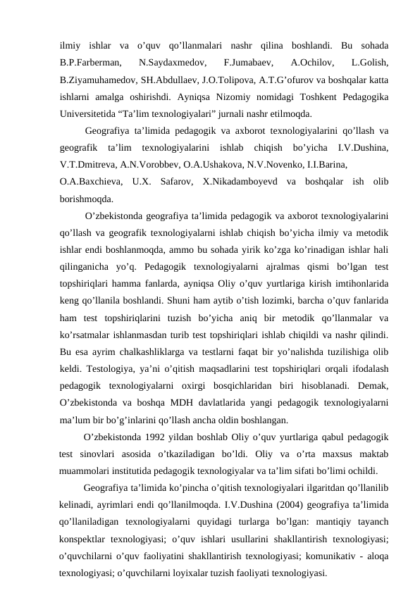 ilmiy  ishlar  va  o’quv  qo’llanmalari  nashr  qilina  boshlandi.  Bu  sohada
B.P.Farberman,  N.Saydaxmedov,  F.Jumabaev,  A.Ochilov,  L.Golish,
B.Ziyamuhamedov, SH.Abdullaev, J.O.Tolipova, A.T.G’ofurov va boshqalar katta
ishlarni  amalga  oshirishdi.  Ayniqsa  Nizomiy  nomidagi  Toshkent  Pedagogika
Universitetida “Ta’lim texnologiyalari” jurnali nashr etilmoqda.
Geografiya ta’limida pedagogik va axborot texnologiyalarini qo’llash va
geografik  ta’lim  texnologiyalarini  ishlab  chiqish  bo’yicha  I.V.Dushina,
V.T.Dmitreva, A.N.Vorobbev, O.A.Ushakova, N.V.Novenko, I.I.Barina,
O.A.Baxchieva,  U.X.  Safarov,  X.Nikadamboyevd  va  boshqalar  ish  olib
borishmoqda.
O’zbekistonda geografiya ta’limida pedagogik va axborot texnologiyalarini
qo’llash va geografik texnologiyalarni ishlab chiqish bo’yicha ilmiy va metodik
ishlar endi boshlanmoqda, ammo bu sohada yirik ko’zga ko’rinadigan ishlar hali
qilinganicha  yo’q.  Pedagogik  texnologiyalarni  ajralmas  qismi  bo’lgan  test
topshiriqlari hamma fanlarda, ayniqsa Oliy o’quv yurtlariga kirish imtihonlarida
keng qo’llanila boshlandi. Shuni ham aytib o’tish lozimki, barcha o’quv fanlarida
ham  test  topshiriqlarini  tuzish  bo’yicha  aniq  bir  metodik  qo’llanmalar  va
ko’rsatmalar ishlanmasdan turib test topshiriqlari ishlab chiqildi va nashr qilindi.
Bu esa ayrim chalkashliklarga va testlarni faqat bir yo’nalishda tuzilishiga olib
keldi. Testologiya, ya’ni o’qitish maqsadlarini test topshiriqlari orqali ifodalash
pedagogik  texnologiyalarni  oxirgi  bosqichlaridan  biri  hisoblanadi.  Demak,
O’zbekistonda va boshqa MDH davlatlarida yangi pedagogik texnologiyalarni
ma’lum bir bo’g’inlarini qo’llash ancha oldin boshlangan.
O’zbekistonda 1992 yildan boshlab Oliy o’quv yurtlariga qabul pedagogik
test  sinovlari  asosida  o’tkaziladigan  bo’ldi.  Oliy  va  o’rta  maxsus  maktab
muammolari institutida pedagogik texnologiyalar va ta’lim sifati bo’limi ochildi.
Geografiya ta’limida ko’pincha o’qitish texnologiyalari ilgaritdan qo’llanilib
kelinadi, ayrimlari endi qo’llanilmoqda. I.V.Dushina (2004) geografiya ta’limida
qo’llaniladigan  texnologiyalarni  quyidagi  turlarga  bo’lgan:  mantiqiy  tayanch
konspektlar  texnologiyasi;  o’quv  ishlari  usullarini  shakllantirish  texnologiyasi;
o’quvchilarni o’quv faoliyatini shakllantirish texnologiyasi; komunikativ - aloqa
texnologiyasi; o’quvchilarni loyixalar tuzish faoliyati texnologiyasi.
