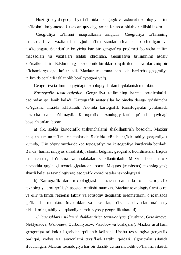 Hozirgi paytda geografiya ta’limida pedagogik va axborot texnologiyalarini
qo’llashni ilmiy-metodik asoslari quyidagi yo’nalishlarda ishlab chiqilishi lozim.
Geografiya  ta’limini  maqsadlarini  aniqlash.  Geografiya  ta’limining
maqsadlari  va  vazifalari  mavjud  ta’lim  standartlarida  ishlab  chiqilgan  va
tasdiqlangan. Standartlar bo’yicha har bir geografiya predmeti bo’yicha ta’lim
maqsadlari  va  vazifalari  ishlab  chiqilgan.  Geografiya  ta’limining  asosiy
ko’rsatkichlarini B.Blumning taksonomik birliklari orqali ifodalansa ular aniq bir
o’lchamlarga  ega  bo’lar  edi.  Mazkur  muammo  sohasida  hozircha  geografiya
ta’limida sezilarli ishlar olib borilayotgani yo’q.
Geografiya ta’limida quyidagi texnologiyalardan foydalanish mumkin.
Kartografik  texnologiyalar. Geografiya  ta’limining  barcha  bosqichlarida
qadimdan qo’llanib keladi. Kartografik materiallar ko’pincha darsga qo’shimcha
ko’rgazma  sifatida  ishlatiladi.  Alohida  kartografik  texnalogiyalar  yordamida
hozircha  dars  o’tilmaydi.  Kartografik  texnologiyalarni  qo’llash  quyidagi
bosqichlardan iborat:
a) ilk,  sodda  kartografik  tushunchalarni  shakillantirish  bosqichi.  Mazkur
bosqich  umum-ta’lim  maktablarida  5-sinfda  «Boshlang’ich  tabiiy  geografiya»
kursida, Oliy o’quv yurtlarida esa topografiya va kartografiya kurslarida beriladi.
Bunda, harita, miqiyos (mashstab), shartli belgilar, geografik koordinatalar haqida
tushunchalar,  ko’nikma  va  malakalar  shakllantiriladi.  Mazkur  bosqich  o’z
navbatida quyidagi texnologiyalardan iborat: Miqiyos (mashstab) texnologiyasi;
shartli belgilar texnologiyasi; geografik koordinatalar texnologiyasi;
b) Kartografik  dars  texnologiyasi  -  mazkur  darslarda  to’la  kartografik
texnologiyalarni qo’llash asosida o’tilishi mumkin. Mazkur texnologiyalarni o’rta
va oliy ta’limda regional tabiiy va iqtisodiy geografik predmetlarini o’rganishda
qo’llanishi  mumkin.  (materiklar  va  okeanlar,  o’lkalar,  davlatlar  ma’muriy
birliklarning tabiiy va iqtisodiy hamda siyosiy geografik sharoiti).
O 'quv ishlari usullarini shakllantirish texnologiyasi (Dushina, Gerasimova,
Neklyukova, G’ulomov, Qurboniyozov, Vaxobov va boshqalar). Mazkur usul ham
geografiya ta’limida ilgaritdan qo’llanib kelinadi. Ushbu texnologiya geografik
borliqni,  xodisa  va  jarayonlarni  tavsiflash  tartibi,  qoidasi,  algoritmlar  sifatida
ifodalangan. Mazkur texnologiya har bir darslik uchun metodik qo’llanma sifatida
