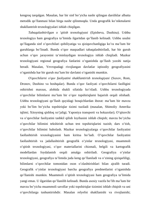 kengroq tarqalgan. Masalan, har bir sinf bo’yicha nashr qilingan darsliklar albatta
metodik qo’llanmasi bilan birga nashr qilinmoqda. Unda geografik ko’nikmalarni
shakllantrish texnologiyalari ishlab chiqilgan.
Tabaqalashtirilgan  o  'qitish  texnologiyasi (Episheva,  Dushina).  Ushbu
texnologiya ham geografiya ta’limida ilgaritdan qo’llanib kelinadi. Ushbu usulni
qo’llaganda sinf o’quvchilari qobiliyatiga va qiziquvchanligiga ko’ra ma’lum bir
guruhlarga bo’linadi. Bunda o’quv maqsadlari tabaqalashtiriladi, har bir guruh
uchun  o’quv  jarayonini  ta’minlaydigan  texnologiya  ishlab  chiqiladi.  Mazkur
texnologiyani  regional  geografiya  fanlarini  o’rganishda  qo’llash  yaxshi  natija
beradi.  Masalan,  Yevropadagi  rivojlangan  davlatlar  iqtisodiy  geografiyasini
o’rganishda har bir guruh ma’lum bir davlatni o’rganishi mumkin.
O'quvchilarni o'quv faoliyatini shakllantirish texnologiyasi (Suxov, Rom,
Dronov, Dushino va boshqalar). Bunda o’quv faoliyati o’quvchilarni faolligini
oshirishni  maxsus,  alohida  shakli  sifatida  ko’riladi.  Ushbu  texnologiyada
o’quvchilar bilimlarni ma’lum bir o’quv topshiriqlarni bajarish orqali olishadi.
Ushbu texnologiyani qo’llash quyidagi bosqichlardan iborat: ma’lum bir mavzu
yoki  bo’lim  bo’yicha topshiriqlar  tizimi  tuziladi  (masalan,  Shimoliy  Amerika
iqlimi; Xitoyning qishloq xo’jaligi; Yaponiya transporti va hokazolar); O’qituvchi
va o’quvchilar faoliyatini tashkil qilish loyihasini ishlab chiqish; mavzu bo’yicha
o’quvchilar  bilimini  tekshirish  uchun  test  topshiriqlarini  tuzish;  dars  o’tish,
o’quvchilar bilimini baholash. Mazkur texnologiyalarga o’quvchilar faoliyatini
faollashtirish  texnologiyasini  ham  kiritsa  bo’ladi.  O’quvchilar  faoliyatini
faollashtirish  va  jadallashtirish  geografik  o’yinlar  texnologiyasi,  muammoli
o’qitish  texnologiyasi,  o’quv  materiallarini  chizmali,  belgili  va  kartografik
modellardan  foydalanish  orqali  amalga  oshiriladi.  Geografiya  o’yinlar
texnologiyasi, geografiya ta’limida juda keng qo’llaniladi va o’zining qiziqarliligi,
bilimlarni  o’quvchilar  tomonidan  oson  o’zlashtirishlari  bilan  ajralib  turadi.
Geografik  o’yinlar  texnologiyasi  barcha  geografiya  predmetlarini  o’rganishda
qo’llanishi mumkin. Muammoli o’qitish texnologiyasi ham geografiya ta’limida
yangi emas. U ilgaridan qo’llanilib kelinadi. Bunda asosiy vazifa bo’lib ma’lum bir
mavzu bo’yicha muammoli savollar yoki topshiriqlar tizimini ishlab chiqish va uni
o’quvchilarga  tushuntirishdir.  Masalan  relyefni  shakllanishi  va  rivojlanishi;
