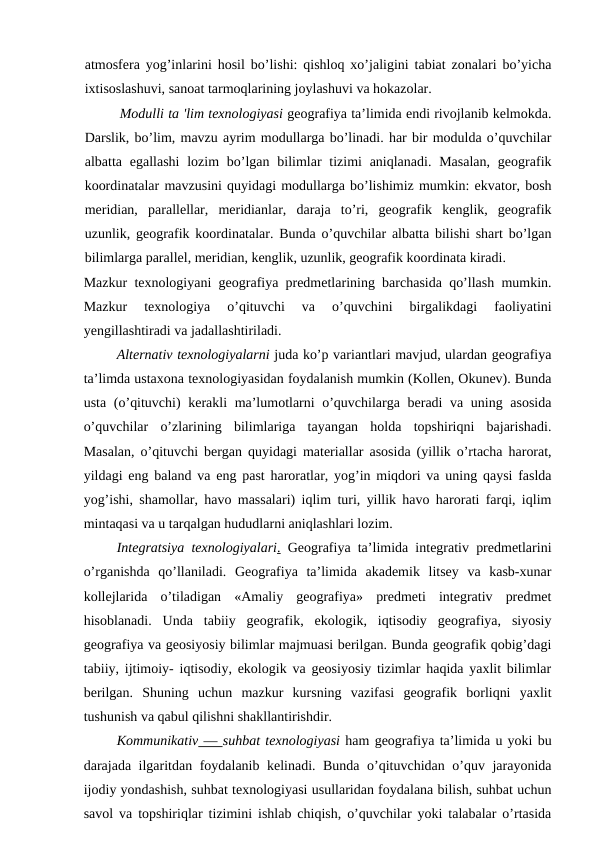 atmosfera yog’inlarini hosil bo’lishi: qishloq xo’jaligini tabiat zonalari bo’yicha
ixtisoslashuvi, sanoat tarmoqlarining joylashuvi va hokazolar.
Modulli ta 'lim texnologiyasi geografiya ta’limida endi rivojlanib kelmokda.
Darslik, bo’lim, mavzu ayrim modullarga bo’linadi. har bir modulda o’quvchilar
albatta egallashi  lozim  bo’lgan bilimlar  tizimi  aniqlanadi.  Masalan,  geografik
koordinatalar mavzusini quyidagi modullarga bo’lishimiz mumkin: ekvator, bosh
meridian,  parallellar,  meridianlar,  daraja  to’ri,  geografik  kenglik,  geografik
uzunlik, geografik koordinatalar. Bunda o’quvchilar albatta bilishi shart bo’lgan
bilimlarga parallel, meridian, kenglik, uzunlik, geografik koordinata kiradi.
Mazkur texnologiyani geografiya predmetlarining barchasida qo’llash mumkin.
Mazkur  texnologiya  o’qituvchi  va  o’quvchini  birgalikdagi  faoliyatini
yengillashtiradi va jadallashtiriladi.
Alternativ texnologiyalarni juda ko’p variantlari mavjud, ulardan geografiya
ta’limda ustaxona texnologiyasidan foydalanish mumkin (Kollen, Okunev). Bunda
usta (o’qituvchi)  kerakli ma’lumotlarni o’quvchilarga beradi  va uning asosida
o’quvchilar  o’zlarining  bilimlariga  tayangan  holda  topshiriqni  bajarishadi.
Masalan, o’qituvchi bergan quyidagi materiallar asosida (yillik o’rtacha harorat,
yildagi eng baland va eng past haroratlar, yog’in miqdori va uning qaysi faslda
yog’ishi, shamollar, havo massalari) iqlim turi, yillik havo harorati farqi, iqlim
mintaqasi va u tarqalgan hududlarni aniqlashlari lozim.
Integratsiya texnologiyalari. Geografiya ta’limida integrativ predmetlarini
o’rganishda  qo’llaniladi.  Geografiya  ta’limida  akademik  litsey  va  kasb-xunar
kollejlarida  o’tiladigan  «Amaliy  geografiya»  predmeti  integrativ  predmet
hisoblanadi.  Unda  tabiiy  geografik,  ekologik,  iqtisodiy  geografiya,  siyosiy
geografiya va geosiyosiy bilimlar majmuasi berilgan. Bunda geografik qobig’dagi
tabiiy, ijtimoiy- iqtisodiy, ekologik va geosiyosiy tizimlar haqida yaxlit bilimlar
berilgan.  Shuning  uchun  mazkur  kursning  vazifasi  geografik  borliqni  yaxlit
tushunish va qabul qilishni shakllantirishdir.
Kommunikativ — suhbat texnologiyasi ham geografiya ta’limida u yoki bu
darajada ilgaritdan foydalanib kelinadi. Bunda o’qituvchidan o’quv jarayonida
ijodiy yondashish, suhbat texnologiyasi usullaridan foydalana bilish, suhbat uchun
savol va topshiriqlar tizimini ishlab chiqish, o’quvchilar yoki talabalar o’rtasida
