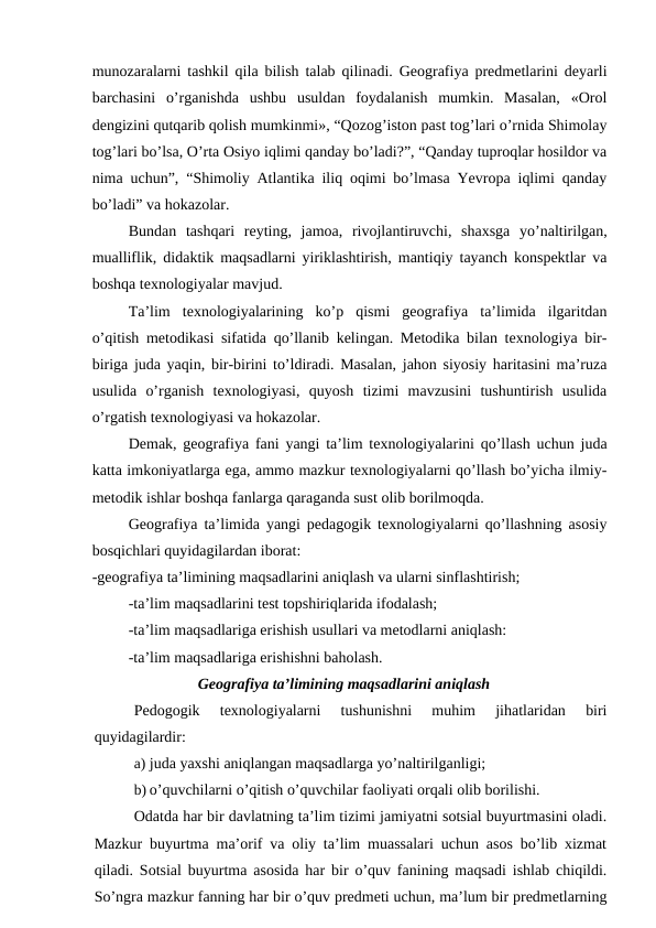 munozaralarni tashkil qila bilish talab qilinadi. Geografiya predmetlarini deyarli
barchasini  o’rganishda  ushbu  usuldan  foydalanish  mumkin.  Masalan,  «Orol
dengizini qutqarib qolish mumkinmi», “Qozog’iston past tog’lari o’rnida Shimolay
tog’lari bo’lsa, O’rta Osiyo iqlimi qanday bo’ladi?”, “Qanday tuproqlar hosildor va
nima uchun”, “Shimoliy Atlantika iliq oqimi bo’lmasa Yevropa iqlimi qanday
bo’ladi” va hokazolar.
Bundan  tashqari  reyting,  jamoa,  rivojlantiruvchi,  shaxsga  yo’naltirilgan,
mualliflik, didaktik maqsadlarni yiriklashtirish, mantiqiy tayanch konspektlar va
boshqa texnologiyalar mavjud.
Ta’lim  texnologiyalarining  ko’p  qismi  geografiya  ta’limida  ilgaritdan
o’qitish metodikasi sifatida qo’llanib kelingan. Metodika bilan texnologiya bir-
biriga juda yaqin, bir-birini to’ldiradi. Masalan, jahon siyosiy haritasini ma’ruza
usulida  o’rganish  texnologiyasi,  quyosh  tizimi  mavzusini  tushuntirish  usulida
o’rgatish texnologiyasi va hokazolar.
Demak, geografiya fani yangi ta’lim texnologiyalarini qo’llash uchun juda
katta imkoniyatlarga ega, ammo mazkur texnologiyalarni qo’llash bo’yicha ilmiy-
metodik ishlar boshqa fanlarga qaraganda sust olib borilmoqda.
Geografiya ta’limida yangi pedagogik texnologiyalarni qo’llashning asosiy
bosqichlari quyidagilardan iborat:
-geografiya ta’limining maqsadlarini aniqlash va ularni sinflashtirish;
-ta’lim maqsadlarini test topshiriqlarida ifodalash;
-ta’lim maqsadlariga erishish usullari va metodlarni aniqlash:
-ta’lim maqsadlariga erishishni baholash.
Geografiya ta’limining maqsadlarini aniqlash
Pedogogik  texnologiyalarni  tushunishni  muhim  jihatlaridan  biri
quyidagilardir:
a) juda yaxshi aniqlangan maqsadlarga yo’naltirilganligi;
b) o’quvchilarni o’qitish o’quvchilar faoliyati orqali olib borilishi.
Odatda har bir davlatning ta’lim tizimi jamiyatni sotsial buyurtmasini oladi.
Mazkur buyurtma ma’orif va oliy ta’lim muassalari uchun asos bo’lib xizmat
qiladi. Sotsial buyurtma asosida har bir o’quv fanining maqsadi ishlab chiqildi.
So’ngra mazkur fanning har bir o’quv predmeti uchun, ma’lum bir predmetlarning
