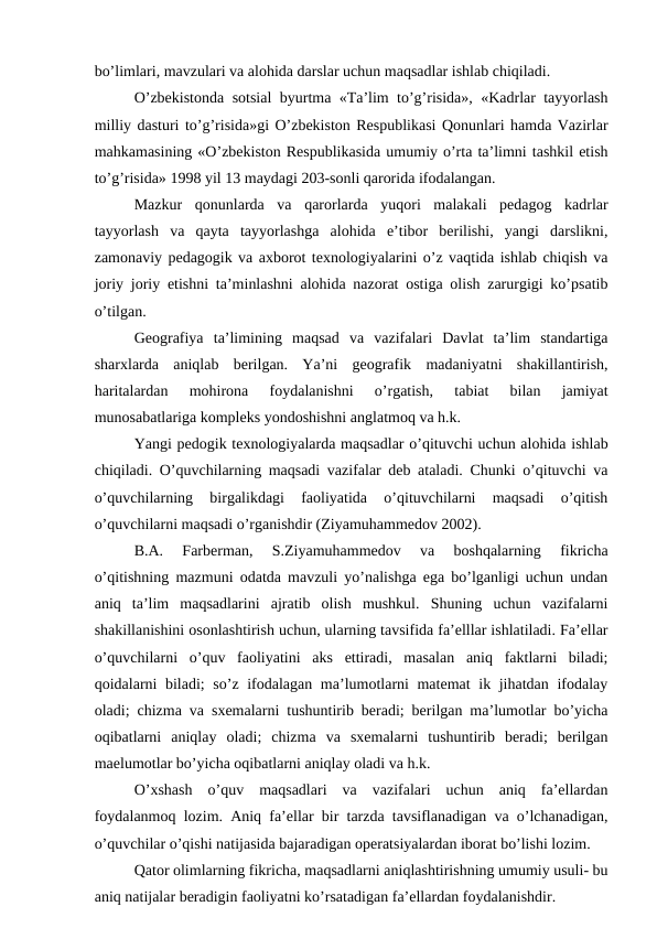 bo’limlari, mavzulari va alohida darslar uchun maqsadlar ishlab chiqiladi.
O’zbekistonda sotsial byurtma «Ta’lim to’g’risida», «Kadrlar tayyorlash
milliy dasturi to’g’risida»gi O’zbekiston Respublikasi Qonunlari hamda Vazirlar
mahkamasining «O’zbekiston Respublikasida umumiy o’rta ta’limni tashkil etish
to’g’risida» 1998 yil 13 maydagi 203-sonli qarorida ifodalangan.
Mazkur  qonunlarda  va  qarorlarda  yuqori  malakali  pedagog  kadrlar
tayyorlash  va  qayta  tayyorlashga  alohida  e’tibor  berilishi,  yangi  darslikni,
zamonaviy pedagogik va axborot texnologiyalarini o’z vaqtida ishlab chiqish va
joriy joriy etishni ta’minlashni alohida nazorat ostiga olish zarurgigi ko’psatib
o’tilgan.
Geografiya  ta’limining  maqsad  va  vazifalari  Davlat  ta’lim  standartiga
sharxlarda  aniqlab  berilgan.  Ya’ni  geografik  madaniyatni  shakillantirish,
haritalardan  mohirona  foydalanishni  o’rgatish,  tabiat  bilan  jamiyat
munosabatlariga kompleks yondoshishni anglatmoq va h.k.
Yangi pedogik texnologiyalarda maqsadlar o’qituvchi uchun alohida ishlab
chiqiladi. O’quvchilarning maqsadi vazifalar deb ataladi. Chunki o’qituvchi va
o’quvchilarning  birgalikdagi  faoliyatida  o’qituvchilarni  maqsadi  o’qitish
o’quvchilarni maqsadi o’rganishdir (Ziyamuhammedov 2002).
B.A.  Farberman,  S.Ziyamuhammedov  va  boshqalarning  fikricha
o’qitishning mazmuni odatda mavzuli yo’nalishga ega bo’lganligi uchun undan
aniq  ta’lim  maqsadlarini  ajratib  olish  mushkul.  Shuning  uchun  vazifalarni
shakillanishini osonlashtirish uchun, ularning tavsifida fa’elllar ishlatiladi. Fa’ellar
o’quvchilarni  o’quv  faoliyatini  aks  ettiradi,  masalan  aniq  faktlarni  biladi;
qoidalarni  biladi;  so’z ifodalagan ma’lumotlarni  matemat  ik jihatdan ifodalay
oladi; chizma va sxemalarni tushuntirib beradi; berilgan ma’lumotlar bo’yicha
oqibatlarni  aniqlay  oladi;  chizma  va  sxemalarni  tushuntirib  beradi;  berilgan
maelumotlar bo’yicha oqibatlarni aniqlay oladi va h.k.
O’xshash  o’quv  maqsadlari  va  vazifalari  uchun  aniq  fa’ellardan
foydalanmoq lozim. Aniq fa’ellar bir tarzda tavsiflanadigan va o’lchanadigan,
o’quvchilar o’qishi natijasida bajaradigan operatsiyalardan iborat bo’lishi lozim.
Qator olimlarning fikricha, maqsadlarni aniqlashtirishning umumiy usuli- bu
aniq natijalar beradigin faoliyatni ko’rsatadigan fa’ellardan foydalanishdir.
