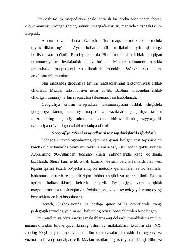 O’xshash ta’lim maqsadlarini shakillantirish bir necha bosqichdan iborat:
o’quv mavzusini o’rganishning umumiy maqsadi-xususiy maqsadi-o’xshash ta’lim
maqsadi.
Ammo  ba’zi  hollarda  o’zshash  ta’lim  maqsadlarini  shakllantirishda
qiyinchiliklar  tug’iladi. Ayrim  hollarda ta’lim  natijalarini  ayrim  qismlarga
bo’lish  oson  bo’ladi.  Bunday  hollarda  Blum  tomonidan  ishlab  chiqilgan
taksonomiyadan  foydalanish  qulay  bo’ladi.  Mazkur  taksonomi  asosida
umumiyroq  maqsadlarni  shakillantirish  mumkin.  So’ngra  esa  ularni
aniqlashtirish mumkin.
Shu maqsadda geografiya ta’limi maqsadlarining taksonomiyasi ishlab
chiqiladi.  Mazkur  taksonomiya  asosi  bo’lib,  B.Blum  tomonidan  ishlab
chiqilgan umumiy ta’lim maqsadlari taksonomiyasi hisoblanadi.
Geografiya  ta’limi  maqsadlari  taksonomiyasini  ishlab  chiqishda
geografiya  faning  umumiy  maqsad  va  vazifalari,  geografiya  ta’limi
mazmunining  majburiy  minimumi  hamda  bitiruvchilarning  tayyorgarlik
darajasiga qo’yiladigan talablar hisobga olinadi.
Geografiya ta’limi maqsadlarini test topshiriqlarida ifodalash
Pedagogik texnologiyalarning ajralmas qismi bo’lgan test topshiriqlari
barcha o’quv fanlarida bilimlarni tekshirishni asosiy usuli bo’lib qoldi, ayniqsa
XX-asrning  90-yillaridan  boshlab  kirish  imtihonlarida  keng  qo’llanila
boshlandi. Shuni ham aytib o’tish lozimki, deyarli barcha fanlarda ham test
topshiriqlarini tuzish bo’yicha aniq bir metodik qullanmalar va ko’rsatmalar
ishlanmasdan turib test topshiriqlari ishlab chiqildi va nashr qilindi. Bu esa
ayrim  chalkashliklarni  keltirib  chiqardi.  Testalogiya,  ya’ni  o’qitish
maqsadlarini test topshiriqlarida ifodalash pedagogik texnologiyalarning oxirgi
bosqichlaridan biri hisoblanadi.
Demak,  O’zbekistonda  va  boshqa  qator  MDH  davlatlarida  yangi
pedagogik texnologiyalarni qo’llash uning oxirgi bosqichlaridan boshlangan.
Umumta’lim va o’rta maxsus maktablarni eng dolzarb, murakkab va muhim
muammolaridan  biri  o’quvchilarning  bilim  va  malakalarini  tekshirishdir.  XX-
asrning 90-yillarigacha o’quvchilar bilim va malakalarini tekshirishni og’zaki va
yozma usuli keng tarqalgan edi. Mazkur usullarning asosiy kamchiligi bilim va
