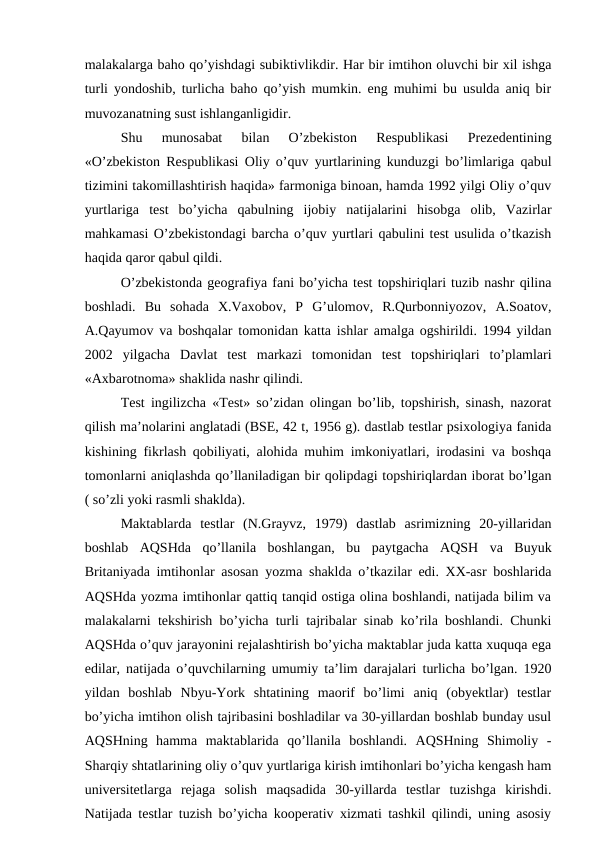 malakalarga baho qo’yishdagi subiktivlikdir. Har bir imtihon oluvchi bir xil ishga
turli yondoshib, turlicha baho qo’yish mumkin. eng muhimi bu usulda aniq bir
muvozanatning sust ishlanganligidir.
Shu  munosabat  bilan  O’zbekiston  Respublikasi  Prezedentining
«O’zbekiston Respublikasi Oliy o’quv yurtlarining kunduzgi bo’limlariga qabul
tizimini takomillashtirish haqida» farmoniga binoan, hamda 1992 yilgi Oliy o’quv
yurtlariga  test  bo’yicha  qabulning  ijobiy  natijalarini  hisobga  olib,  Vazirlar
mahkamasi O’zbekistondagi barcha o’quv yurtlari qabulini test usulida o’tkazish
haqida qaror qabul qildi.
O’zbekistonda geografiya fani bo’yicha test topshiriqlari tuzib nashr qilina
boshladi.  Bu  sohada  X.Vaxobov,  P  G’ulomov,  R.Qurbonniyozov,  A.Soatov,
A.Qayumov va boshqalar tomonidan katta ishlar amalga ogshirildi. 1994 yildan
2002  yilgacha  Davlat  test  markazi  tomonidan  test  topshiriqlari  to’plamlari
«Axbarotnoma» shaklida nashr qilindi.
Test ingilizcha «Test» so’zidan olingan bo’lib, topshirish, sinash, nazorat
qilish ma’nolarini anglatadi (BSE, 42 t, 1956 g). dastlab testlar psixologiya fanida
kishining fikrlash qobiliyati, alohida muhim imkoniyatlari, irodasini va boshqa
tomonlarni aniqlashda qo’llaniladigan bir qolipdagi topshiriqlardan iborat bo’lgan
( so’zli yoki rasmli shaklda).
Maktablarda  testlar  (N.Grayvz,  1979)  dastlab  asrimizning  20-yillaridan
boshlab  AQSHda  qo’llanila  boshlangan,  bu  paytgacha  AQSH  va  Buyuk
Britaniyada imtihonlar asosan yozma shaklda o’tkazilar edi. XX-asr boshlarida
AQSHda yozma imtihonlar qattiq tanqid ostiga olina boshlandi, natijada bilim va
malakalarni tekshirish bo’yicha turli tajribalar sinab ko’rila boshlandi. Chunki
AQSHda o’quv jarayonini rejalashtirish bo’yicha maktablar juda katta xuquqa ega
edilar, natijada o’quvchilarning umumiy ta’lim darajalari turlicha bo’lgan. 1920
yildan  boshlab  Nbyu-York  shtatining  maorif  bo’limi  aniq  (obyektlar)  testlar
bo’yicha imtihon olish tajribasini boshladilar va 30-yillardan boshlab bunday usul
AQSHning  hamma  maktablarida  qo’llanila  boshlandi.  AQSHning  Shimoliy  -
Sharqiy shtatlarining oliy o’quv yurtlariga kirish imtihonlari bo’yicha kengash ham
universitetlarga  rejaga  solish  maqsadida  30-yillarda  testlar  tuzishga  kirishdi.
Natijada testlar tuzish bo’yicha kooperativ xizmati tashkil qilindi, uning asosiy
