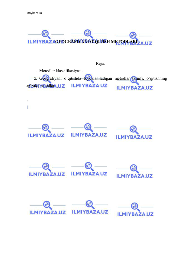 Ilmiybaza.uz 
 
 
 
 
GEOGRAFIYANI O`QITISH METODLARI 
 
 
Reja: 
1. Metodlar klassifikasiyasi. 
2. Geografiyani o`qitishda foydalaniladigan metodlar tasnifi, o`qitishning 
og`zaki metodlari. 
 
 
 
 
 
 
 
 
 
 
 
 
 
 
 
 
 
 
 
 
