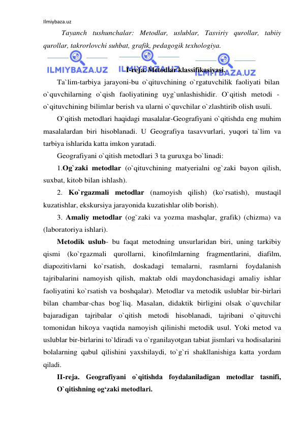 Ilmiybaza.uz 
 
 
Tayanch tushunchalar: Metodlar, uslublar, Tasviriy qurollar, tabiiy 
qurollar, takrorlovchi suhbat, grafik, pedagogik texhologiya. 
 
I-reja. Metodlar klassifikasiyasi. 
Ta`lim-tarbiya jarayoni-bu o`qituvchining o`rgatuvchilik faoliyati bilan 
o`quvchilarning o`qish faoliyatining uyg`unlashishidir. O`qitish metodi - 
o`qituvchining bilimlar berish va ularni o`quvchilar o`zlashtirib olish usuli.  
O`qitish metodlari haqidagi masalalar-Geografiyani o`qitishda eng muhim 
masalalardan biri hisoblanadi. U Geografiya tasavvurlari, yuqori ta`lim va 
tarbiya ishlarida katta imkon yaratadi. 
Geografiyani o`qitish metodlari 3 ta guruxga bo`linadi: 
 
1.Og`zaki metodlar (o`qituvchining matyerialni og`zaki bayon qilish, 
suxbat, kitob bilan ishlash).  
2. Ko`rgazmali metodlar (namoyish qilish) (ko`rsatish), mustaqil 
kuzatishlar, ekskursiya jarayonida kuzatishlar olib borish).  
3. Amaliy metodlar (og`zaki va yozma mashqlar, grafik) (chizma) va 
(laboratoriya ishlari).  
Metodik uslub- bu faqat metodning unsurlaridan biri, uning tarkibiy 
qismi (ko`rgazmali qurollarni, kinofilmlarning fragmentlarini, diafilm, 
diapozitivlarni ko`rsatish, doskadagi temalarni, rasmlarni foydalanish 
tajribalarini namoyish qilish, maktab oldi maydonchasidagi amaliy ishlar 
faoliyatini ko`rsatish va boshqalar). Metodlar va metodik uslublar bir-birlari 
bilan chambar-chas bog`liq. Masalan, didaktik birligini olsak o`quvchilar 
bajaradigan tajribalar o`qitish metodi hisoblanadi, tajribani o`qituvchi 
tomonidan hikoya vaqtida namoyish qilinishi metodik usul. YOki metod va 
uslublar bir-birlarini to`ldiradi va o`rganilayotgan tabiat jismlari va hodisalarini 
bolalarning qabul qilishini yaxshilaydi, to`g`ri shakllanishiga katta yordam 
qiladi. 
II-reja. Geografiyani o`qitishda foydalaniladigan metodlar tasnifi, 
O`qitishning og‘zaki metodlari. 
