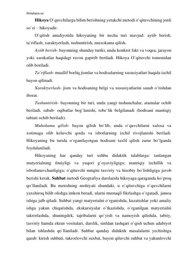 Ilmiybaza.uz 
 
Hikoya O`quvchilarga bilim berishning yetakchi metodi o`qituvchining jonli 
so`zi – hikoyadir.  
O`qitish amaliyotida hikoyaning bir necha turi mavjud: aytib berish, 
ta`riflash, xaraktyerlash, tushuntirish, muxokama qilish. 
Aytib berish- bayonning shunday turiki, unda konkret fakt va voqea, jarayon 
yoki xarakatlar haqidagi ravon gapirib beriladi. Hikoya O`qituvchi tomonidan 
olib boriladi. 
Ta`riflash- muallif borliq jismlar va hodisalarning xususiyatlari haqida izchil 
bayon qilinadi. 
Xaraktyerlash- jism va hodisaning belgi va xususiyatlarini sanab o`tishdan 
iborat. 
Tushuntirish- bayonning bir turi, unda yangi tushunchalar, atamalar ochib 
beriladi, sabab- oqibatlar bog`lanishi, tobe`lik belgilanadi (hodisani mantiqiy 
tabiati ochib beriladi). 
Muhokama qilish- bayon qilish bo`lib, unda o`quvchilarni xulosa va 
xotimaga olib keluvchi qoida va isbotlarning izchil rivojlanishi beriladi. 
Hikoyaning bu turida o`rganilayotgan hodisani taxlil qilish zarur bo`lganda 
foydalaniladi. 
Hikoyaning har qanday turi ushbu didaktik talablarga: tanlangan 
matyerialning ilmiyligi va yuqori g`oyaviyligiga; mantiqiy izchillik va 
isbotlanuvchanligiga; o`qituvchi nutqini tasviriy va hisobiy bo`lishligiga javob 
berishi kerak. Suhbat metodi Geografiya darslarida hikoyaga qaraganda ko`proq 
qo`llaniladi. Bu metodning mohiyati shundaki, u o`qituvchiga o`quvchilarni 
yaxshiroq bilib olishga imkon beradi, ularni mustaqil fikrlashga o`rgatadi, jamoa 
ishiga jalb qiladi. Suhbat yangi matyerialni o`rganishda, kuzatishlar yoki amaliy 
ishga yakun chiqarishda, ekskursiyalar o`tkazishda, o`rganilgan matyerialni 
takrorlashda, shuningdek, tajribalarni qo`yish va namoyish qilishda, tabiiy, 
tasviriy hamda ekran vositalari, darslik, sinfdan tashqari o`qish uchun adabiyot 
bilan ishlashda qo`llaniladi. Suhbar qanday didaktik masalalarni yechishiga 
qarab: kirish suhbati, takrorlovchi suxbat, bayon qiluvchi suhbat va yakunlovchi 
