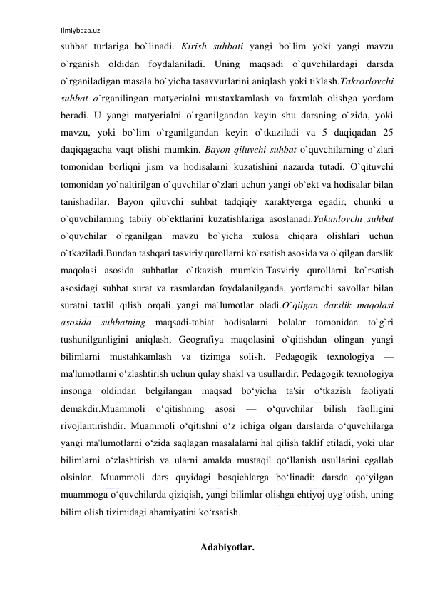 Ilmiybaza.uz 
 
suhbat turlariga bo`linadi. Kirish suhbati yangi bo`lim yoki yangi mavzu 
o`rganish oldidan foydalaniladi. Uning maqsadi o`quvchilardagi darsda 
o`rganiladigan masala bo`yicha tasavvurlarini aniqlash yoki tiklash.Takrorlovchi 
suhbat o`rganilingan matyerialni mustaxkamlash va faxmlab olishga yordam 
beradi. U yangi matyerialni o`rganilgandan keyin shu darsning o`zida, yoki 
mavzu, yoki bo`lim o`rganilgandan keyin o`tkaziladi va 5 daqiqadan 25 
daqiqagacha vaqt olishi mumkin. Bayon qiluvchi suhbat o`quvchilarning o`zlari 
tomonidan borliqni jism va hodisalarni kuzatishini nazarda tutadi. O`qituvchi 
tomonidan yo`naltirilgan o`quvchilar o`zlari uchun yangi ob`ekt va hodisalar bilan 
tanishadilar. Bayon qiluvchi suhbat tadqiqiy xaraktyerga egadir, chunki u 
o`quvchilarning tabiiy ob`ektlarini kuzatishlariga asoslanadi.Yakunlovchi suhbat 
o`quvchilar o`rganilgan mavzu bo`yicha xulosa chiqara olishlari uchun 
o`tkaziladi.Bundan tashqari tasviriy qurollarni ko`rsatish asosida va o`qilgan darslik 
maqolasi asosida suhbatlar o`tkazish mumkin.Tasviriy qurollarni ko`rsatish 
asosidagi suhbat surat va rasmlardan foydalanilganda, yordamchi savollar bilan 
suratni taxlil qilish orqali yangi ma`lumotlar oladi.O`qilgan darslik maqolasi 
asosida suhbatning maqsadi-tabiat hodisalarni bolalar tomonidan to`g`ri 
tushunilganligini aniqlash, Geografiya maqolasini o`qitishdan olingan yangi 
bilimlarni mustahkamlash va tizimga solish. Pedagogik texnologiya — 
ma'lumotlarni o‘zlashtirish uchun qulay shakl va usullardir. Pedagogik texnologiya 
insonga oldindan belgilangan maqsad bo‘yicha ta'sir o‘tkazish faoliyati 
demakdir.Muammoli 
o‘qitishning 
asosi 
— 
o‘quvchilar 
bilish 
faolligini 
rivojlantirishdir. Muammoli o‘qitishni o‘z ichiga olgan darslarda o‘quvchilarga 
yangi ma'lumotlarni o‘zida saqlagan masalalarni hal qilish taklif etiladi, yoki ular 
bilimlarni o‘zlashtirish va ularni amalda mustaqil qo‘llanish usullarini egallab 
olsinlar. Muammoli dars quyidagi bosqichlarga bo‘linadi: darsda qo‘yilgan 
muammoga o‘quvchilarda qiziqish, yangi bilimlar olishga ehtiyoj uyg‘otish, uning 
bilim olish tizimidagi ahamiyatini ko‘rsatish. 
 
Adabiyotlar. 
