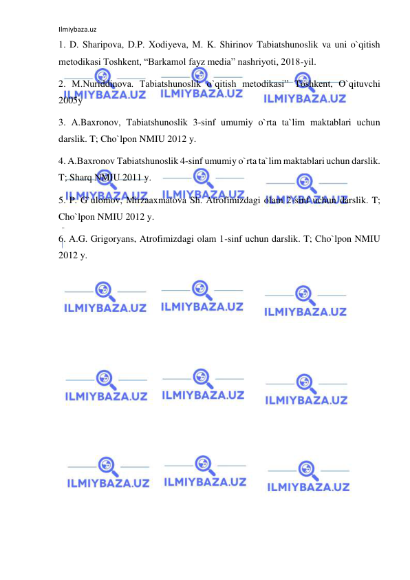 Ilmiybaza.uz 
 
1. D. Sharipova, D.P. Xodiyeva, M. K. Shirinov Tabiatshunoslik va uni o`qitish 
metodikasi Toshkent, “Barkamol fayz media” nashriyoti, 2018-yil. 
2. M.Nuriddinova. Tabiatshunoslik o`qitish metodikasi” Toshkent, O`qituvchi 
2005y 
3. A.Baxronov, Tabiatshunoslik 3-sinf umumiy o`rta ta`lim maktablari uchun 
darslik. T; Cho`lpon NMIU 2012 y. 
4. A.Baxronov Tabiatshunoslik 4-sinf umumiy o`rta ta`lim maktablari uchun darslik. 
T; Sharq NMIU 2011 y.  
5. P. G`ulomov, Mirzaaxmatova Sh. Atrofimizdagi olam 2-sinf uchun darslik. T; 
Cho`lpon NMIU 2012 y. 
6. A.G. Grigoryans, Atrofimizdagi olam 1-sinf uchun darslik. T; Cho`lpon NMIU 
2012 y. 
 
