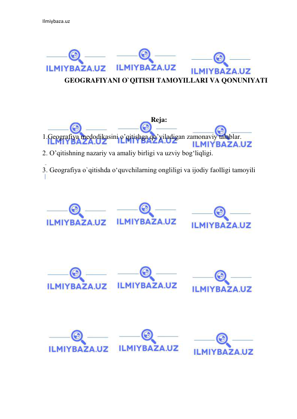 Ilmiybaza.uz 
 
 
 
 
 
GEOGRAFIYANI O`QITISH TAMOYILLARI VA QONUNIYATI 
 
 
Reja: 
1.Geografiya medodikasini o’qitishga qo’yiladigan zamonaviy talablar. 
2. O’qitishning nazariy va amaliy birligi va uzviy bog‘liqligi.  
3. Geografiya o`qitishda o‘quvchilarning ongliligi va ijodiy faolligi tamoyili 
 
 
 
 
 
 
 
 
 
 
 
 
