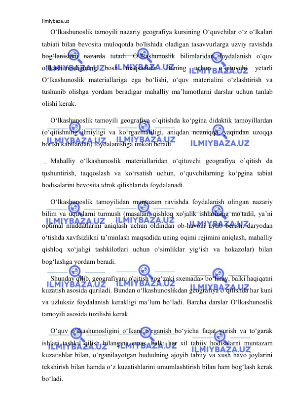 Ilmiybaza.uz 
 
O‘lkashunoslik tamoyili nazariy geografiya kursining O‘quvchilar o‘z o‘lkalari 
tabiati bilan bevosita muloqotda bo'lishida oladigan tasavvurlarga uzviy ravishda 
bog‘lanishini nazarda tutadi. O‘lkashunoslik bilimlaridan foydalanish o‘quv 
o‘lkashunosligining 
bosh 
maqsadidir. 
Buning 
uchun 
o‘qituvchi 
yetarli 
O‘lkashunoslik materiallariga ega bo‘lishi, o‘quv materialini o‘zlashtirish va 
tushunib olishga yordam beradigar mahalliy ma’lumotlarni darslar uchun tanlab 
olishi kerak. 
O‘lkashunoslik tamoyili geografiya o`qitishda ko‘pgina didaktik tamoyillardan 
(o‘qitishning ilmiyligi va ko‘rgazmaliligi, aniqdan noaniqqa, yaqindan uzoqqa 
borish kabilardan) foydalanishga imkon beradi. 
Mahalliy o‘lkashunoslik materiallaridan o‘qituvchi geografiya o`qitish da 
tushuntirish, taqqoslash va ko‘rsatish uchun, o‘quvchilarning ko‘pgina tabiat 
hodisalarini bevosita idrok qilishlarida foydalanadi. 
O‘lkashunoslik tamoyilidan muntazam ravishda foydalanish olingan nazariy 
bilim va uquvlarni turmush (masalan, qishloq xo'jalik ishlarining mo'tadil, ya’ni 
optimal muddatlarini aniqlash uchun oldindan ob-havoni aytib berish, daryodan 
o‘tishda xavfsizlikni ta’minlash maqsadida uning oqimi rejimini aniqlash, mahalliy 
qishloq xo‘jaligi tashkilotlari uchun o‘simliklar yig‘ish va hokazolar) bilan 
bog‘lashga yordam beradi. 
Shunday qilib, geografiyani o'qitish «og‘zaki sxemada» bo‘lmay, balki haqiqatni 
kuzatish asosida quriladi. Bundan o‘lkashunoslikdan geografiya o`qitishda har kuni 
va uzluksiz foydalanish kerakligi ma’lum bo‘ladi. Barcha darslar O‘lkashunoslik 
tamoyili asosida tuzilishi kerak. 
O‘quv o‘lkashunosligini o‘lkani o‘rganish bo‘yicha faqat yurish va to‘garak 
ishlari tashkil qilish bilangina emas, balki har xil tabiiy hodisalarni muntazam 
kuzatishlar bilan, o‘rganilayotgan hududning ajoyib tabiiy va xush havo joylarini 
tekshirish bilan hamda o‘z kuzatishlarini umumlashtirish bilan ham bog‘lash kerak 
bo‘ladi. 
