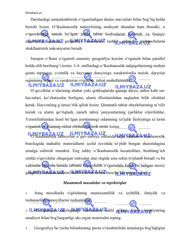 Ilmiybaza.uz 
 
Darslardagi umumlashtirish o‘rganiladigan dastur mavzulari bilan bog‘liq holda 
borishi lozim. O‘lkashunoslik tamoyilining mohiyati shundan ham iboratki, u 
o‘quvchilarga tanish bo‘lgan joyda tabiat hodisalarini kuzatish va haqiqiy 
tasavvurlar asosida geografiya asoslarini tashkil qiluvchi tushunchalarni 
shakllantirish imkoniyatini beradi. 
Jonajon o‘lkani o‘rganish umumiy geografiya kursini o‘rganish bilan parallel 
holda olib borilmog‘i lozim. 3-4- sinflardagi o‘lkashunoslik tadqiqotlarining muhim 
qismi tuproqqa, o‘simlik va hayvonot dunyosiga xarakteristika tuzish, daryolar 
oqimining rejimi va xarakterini o'rganish, tabiat muhofazasidir. 
O‘quvchilar o‘zlarining shahar yoki qishloqlarida qanaqa daryo, anhor kabi suv 
havzalari, ko‘chatzorlar borligini, ularni ifloslanishdan saqlashni bilib olishlari 
kerak. Hayvonlarg g‘amxo‘rlik qilish lozim. Qimmatli tabiat obyektlarining ta’rifir 
tuzish va ularni qo‘riqlash, zararli tabiiy jarayonlarning (jarliklar o'pirilishlar, 
Yernirilishlardan hosil bo‘lgan jismlaming) odamning xo'jalik faoliyatiga ta’sirini 
o'rganish va ularning oldini olishda ishtirok etishi lozim. 
O‘lkashunoslik tamoyilini o‘quv-tarbiya ishlarida faqat maktab o‘lkashunoslik 
burchagida mahalliy materiallarni izchil ravishda to‘plab borgan sharoitdagina 
amalga oshirish mumkin. Eng oddiy o‘lkashunoslik kuzatishlari, boshlang‘ich 
sinfda o'quvchilar chiqargan xulosalar ular ongida asta-sekin to'planib boradi va bu 
xulosalar hayotda hamda tabiatni keyinchalik o‘rganishda kerak bo‘ladigan asosiy 
geografiya tushunchalarini shakllantirish uchun baza bo‘lib xizmat qiladi. 
Muammoli masalalar va topshiriqlar 
1. 
Aniq misollarda o'qitishning muntazamlilik va izchillik, ilmiylik va 
tushunarlilik tamoyillarini tushuntiring. 
2. 
«Geografiya» darsligidagi mavzularni tahlil qiling. Unda nazariyaning 
amaliyot bilan bog'langanligi aks etgan materialni toping. 
3. 
Geografiya bo‘yicha bilimlarning puxta o'zlashtirilishi nimalarga bog'liqligini 
