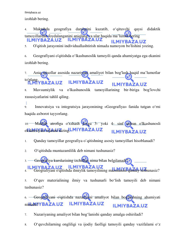 Ilmiybaza.uz 
 
izohlab bering. 
4. 
Maktabda 
geografiya 
darslarini 
kuzatib, 
o‘qituvchi 
qaysi 
didaktik 
tamoyillardan foydalanganini aniqlang va ular haqida ma’lumot bering 
5. 
O'qitish jarayonini individuallashtirish nimada namoyon bo'lishini yozing. 
6. 
Geografiyani o'qitishda o‘lkashunoslik tamoyili qanda ahamiyatga ega ekanini 
izohlab bering. 
7. 
Aniq misollar asosida nazariyani amaliyot bilan bog'lash haqid ma’lumotlar 
to'plang. 
8. 
Mavsumiylik va o'lkashunoslik tamoyillarining bir-biriga bog'lovchi 
xususiyatlarini tahlil qiling. 
9. 
Innovatsiya va integratsiya jarayonining «Geografiya» fanida tutgan o‘rni 
haqida axborot tayyorlang. 
10. 
Maktab atrofiga o'xshash joyga 3- yoki 4- sinf uchun o'lkashunosli 
ekskursiyasi rejasini tuzing. 
1. 
Qanday tamoyillar geografiya o`qitishning asosiy tamoyillari hisoblanadi? 
2. 
O‘qitishda muntazamlilik deb nimani tushunasiz? 
3. 
Geografiya kurslarining izchilligi nima bilan belgilanadi? 
4. 
Geografiyani o'qitishda ilmiylik tamoyilining mazmunini qanday tushunasiz? 
5. 
O‘quv materialining ilmiy va tushunarli bo‘lish tamoyili deb nimani 
tushunasiz? 
6. 
Geografiyani o'qitishda nazariyani amaliyot bilan bog'lashning ahamiyati 
nimada? 
7. 
Nazariyaning amaliyot bilan bog‘lanishi qanday amalga oshiriladi? 
8. 
O‘quvchilarning ongliligi va ijodiy faolligi tamoyili qanday vazifalami o‘z 
