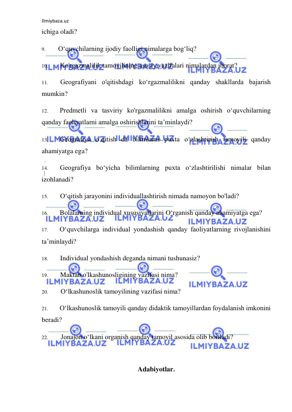 Ilmiybaza.uz 
 
ichiga oladi? 
9. 
O‘quvchilarning ijodiy faolligi nimalarga bog‘liq? 
10. 
Ko'rgazmalilik tamoyilining asosiy vazifalari nimalardan iborat? 
11. 
Geografiyani o'qitishdagi ko‘rgazmalilikni qanday shakllarda bajarish 
mumkin? 
12. 
Predmetli va tasviriy ko'rgazmalilikni amalga oshirish o‘quvchilarning 
qanday faoliyatlarni amalga oshirishlarini ta’minlaydi? 
13. 
Geografiya o`qitish da bilimlarni puxta o‘zlashtirish tamoyili qanday 
ahamiyatga ega? 
14. 
Geografiya bo‘yicha bilimlarning puxta o‘zlashtirilishi nimalar bilan 
izohlanadi? 
15. 
O‘qitish jarayonini individuallashtirish nimada namoyon bo'ladi? 
16. 
Bolalarning individual xususiyatlarini O‘rganish qanday ahamiyatga ega? 
17. 
O‘quvchilarga individual yondashish qanday faoliyatlarning rivojlanishini 
ta’minlaydi? 
18. 
Individual yondashish deganda nimani tushunasiz? 
19. 
Maktab o'lkashunosligining vazifasi nima? 
20. 
O‘lkashunoslik tamoyilining vazifasi nima? 
21. 
O‘lkashunoslik tamoyili qanday didaktik tamoyillardan foydalanish imkonini 
beradi? 
22. 
Jonajon o‘lkani organish qanday tamoyil asosida olib boriladi? 
 
Adabiyotlar. 
