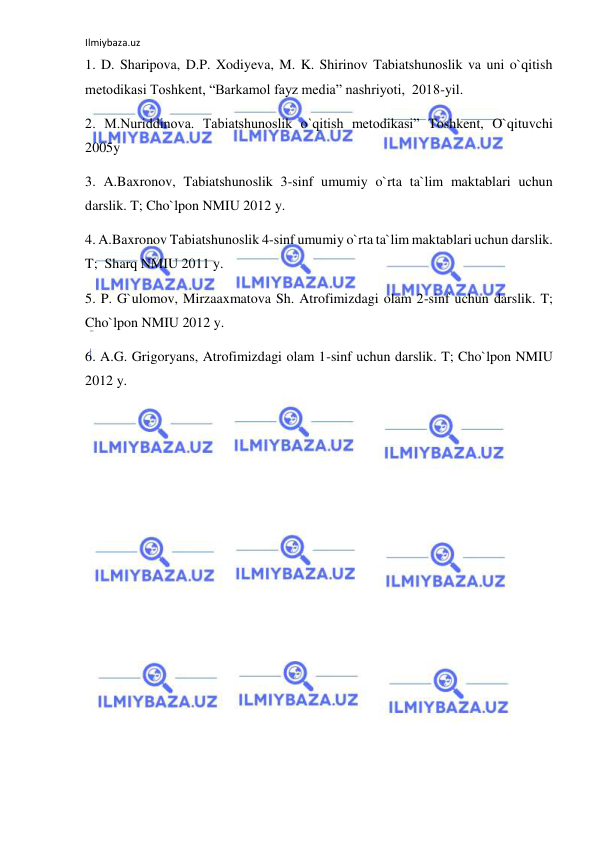 Ilmiybaza.uz 
 
1. D. Sharipova, D.P. Xodiyeva, M. K. Shirinov Tabiatshunoslik va uni o`qitish 
metodikasi Toshkent, “Barkamol fayz media” nashriyoti,  2018-yil. 
2. M.Nuriddinova. Tabiatshunoslik o`qitish metodikasi” Toshkent, O`qituvchi 
2005y 
3. A.Baxronov, Tabiatshunoslik 3-sinf umumiy o`rta ta`lim maktablari uchun 
darslik. T; Cho`lpon NMIU 2012 y. 
4. A.Baxronov Tabiatshunoslik 4-sinf umumiy o`rta ta`lim maktablari uchun darslik. 
T;  Sharq NMIU 2011 y.  
5. P. G`ulomov, Mirzaaxmatova Sh. Atrofimizdagi olam 2-sinf uchun darslik. T; 
Cho`lpon NMIU 2012 y. 
6. A.G. Grigoryans, Atrofimizdagi olam 1-sinf uchun darslik. T; Cho`lpon NMIU 
2012 y. 
 
