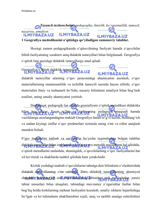 Ilmiybaza.uz 
 
 
 
Tayanch tushunchalar: pedagogika, ilmiylik, ko‘rgazmalilik, tamoyil, 
nazariya, amaliyot. 
1 Geografiya medodikasini o’qitishga qo’yiladigan zamonaviy talablar. 
Hozirgi zamon pedagogikasida o‘qituvchining faoliyati hamda o‘quvchilar 
bilish faoliyatining xarakteri aniq didaktik tamoyillari bilan belgilanadi. Geografiya 
o`qitish fani quyidagi didaktik tamoyillarga amal qiladi. 
Geografiya o’qitish didaktik tamoyillari, 
didaktik tamoyillar ularning o‘quv jarayonidagi ahamiyatini asoslash, o‘quv 
materiallarining muntazamlilik va izchillik tamoyili asosida bayon etilishi, o‘quv 
materialini ilmiy va tushunarli bo‘lishi, nazariy bilimlami amaliyot bilan bog‘lash 
usullari, uning amaliy ahamiyatini yoritish. 
Darhaqiqat, pedagogik fan sifatida georrafiyani o‘qitish metodikasi didaktika 
bilan bog’langan. Faqat ta’lim va tarbiyaning pedagogik maqsadi hamda 
vazifalariga asoslangandagina maktab Geografiya fanini to‘g‘ri tuzish, boshlang‘ich 
va undan keyingi sinflar o’quv predmetlari tizimida uning o'mi va rolini aniqlash 
mumkin boladi. 
0’quv materialini tanlash va uni sinflar bo‘yicha taqsimlashga bolgan talablar 
didaktik tamoyillar bilan izohlanadi, ular fanga xos metodik masalalarni hal qilishda, 
o‘qitish metodlarini tanlashda, shuningdek, o‘quvchilaming o‘quv faoliyatlarini har 
xil ko‘rinish va shakllarda tashkil qilishda ham yetakchidir. 
Kichik yoshdagi maktab o‘quvchilarini tabiatga doir bilimlami o‘zlashtirishda 
didaktik tamoyillaming o'mi salmoqli. Zero, didaktik tamoyillaming ahamiyati 
shundaki, boshlang‘ich sinf o‘quvchilarining tabiatdagi tirik mavjudotlar, jonsiz 
tabiat unsunlari bilan aloqalari, tabiatdagi mavzumiy o‘zgarishlar fasllar bilan 
bog‘liq holda kishilarning mehnat faoliyatini kuzatish, amaliy ishlarni bajarilishiga 
bo’lgan va ko‘nikmalami shakllanishini rejali, aniq va tartibli amalga oshirilishini 
