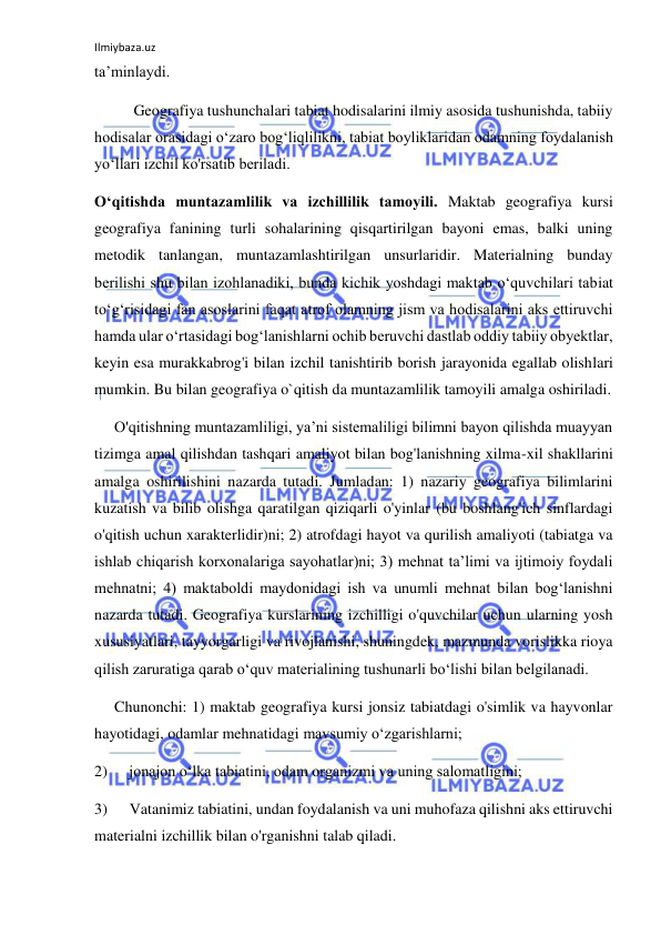 Ilmiybaza.uz 
 
ta’minlaydi. 
Geografiya tushunchalari tabiat hodisalarini ilmiy asosida tushunishda, tabiiy 
hodisalar orasidagi o‘zaro bog‘liqlilikni, tabiat boyliklaridan odamning foydalanish 
yo‘llari izchil ko'rsatib beriladi. 
O‘qitishda muntazamlilik va izchillilik tamoyili. Maktab geografiya kursi 
geografiya fanining turli sohalarining qisqartirilgan bayoni emas, balki uning 
metodik tanlangan, muntazamlashtirilgan unsurlaridir. Materialning bunday 
berilishi shu bilan izohlanadiki, bunda kichik yoshdagi maktab o‘quvchilari tabiat 
to‘g‘risidagi fan asoslarini faqat atrof olamning jism va hodisalarini aks ettiruvchi 
hamda ular o‘rtasidagi bog‘lanishlarni ochib beruvchi dastlab oddiy tabiiy obyektlar, 
keyin esa murakkabrog'i bilan izchil tanishtirib borish jarayonida egallab olishlari 
mumkin. Bu bilan geografiya o`qitish da muntazamlilik tamoyili amalga oshiriladi. 
O'qitishning muntazamliligi, ya’ni sistemaliligi bilimni bayon qilishda muayyan 
tizimga amal qilishdan tashqari amaliyot bilan bog'lanishning xilma-xil shakllarini 
amalga oshirilishini nazarda tutadi. Jumladan: 1) nazariy geografiya bilimlarini 
kuzatish va bilib olishga qaratilgan qiziqarli o'yinlar (bu boshlang'ich sinflardagi 
o'qitish uchun xarakterlidir)ni; 2) atrofdagi hayot va qurilish amaliyoti (tabiatga va 
ishlab chiqarish korxonalariga sayohatlar)ni; 3) mehnat ta’limi va ijtimoiy foydali 
mehnatni; 4) maktaboldi maydonidagi ish va unumli mehnat bilan bog‘lanishni 
nazarda tutadi. Geografiya kurslarining izchilligi o'quvchilar uchun ularning yosh 
xususiyatlari, tayyorgarligi va rivojlanishi, shuningdek, mazmunda vorislikka rioya 
qilish zaruratiga qarab o‘quv materialining tushunarli bo‘lishi bilan belgilanadi. 
Chunonchi: 1) maktab geografiya kursi jonsiz tabiatdagi o'simlik va hayvonlar 
hayotidagi, odamlar mehnatidagi mavsumiy o‘zgarishlarni; 
2) 
jonajon o‘lka tabiatini, odam organizmi va uning salomatligini; 
3) 
Vatanimiz tabiatini, undan foydalanish va uni muhofaza qilishni aks ettiruvchi 
materialni izchillik bilan o'rganishni talab qiladi.  
