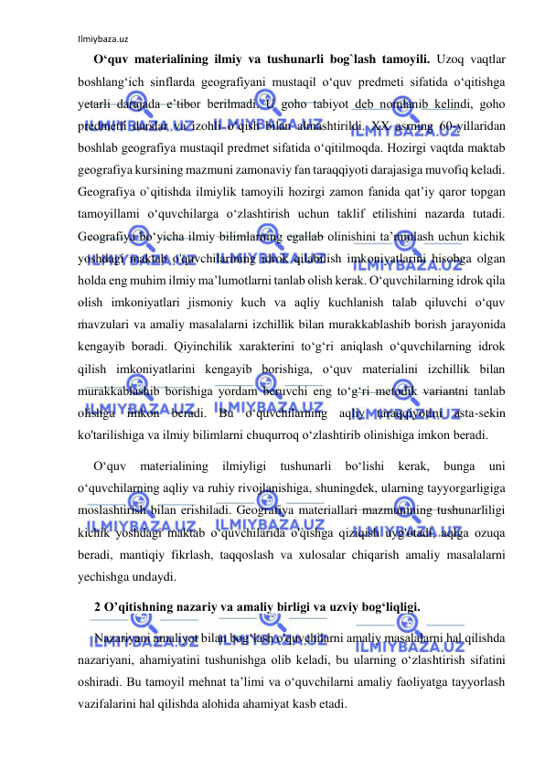 Ilmiybaza.uz 
 
O‘quv materialining ilmiy va tushunarli bog`lash tamoyili. Uzoq vaqtlar 
boshlang‘ich sinflarda geografiyani mustaqil o‘quv predmeti sifatida o‘qitishga 
yetarli darajada e’tibor berilmadi. U goho tabiyot deb nomlanib kelindi, goho 
predmetli darslar va izohli o‘qish bilan almashtirildi. XX asrning 60-yillaridan 
boshlab geografiya mustaqil predmet sifatida o‘qitilmoqda. Hozirgi vaqtda maktab 
geografiya kursining mazmuni zamonaviy fan taraqqiyoti darajasiga muvofiq keladi. 
Geografiya o`qitishda ilmiylik tamoyili hozirgi zamon fanida qat’iy qaror topgan 
tamoyillami o‘quvchilarga o‘zlashtirish uchun taklif etilishini nazarda tutadi. 
Geografiya bo‘yicha ilmiy bilimlarning egallab olinishini ta’minlash uchun kichik 
yoshdagi maktab o'quvchilarining idrok qilabilish imkoniyatlarini hisobga olgan 
holda eng muhim ilmiy ma’lumotlarni tanlab olish kerak. O‘quvchilarning idrok qila 
olish imkoniyatlari jismoniy kuch va aqliy kuchlanish talab qiluvchi o‘quv 
mavzulari va amaliy masalalarni izchillik bilan murakkablashib borish jarayonida 
kengayib boradi. Qiyinchilik xarakterini to‘g‘ri aniqlash o‘quvchilarning idrok 
qilish imkoniyatlarini kengayib borishiga, o‘quv materialini izchillik bilan 
murakkablashib borishiga yordam beruvchi eng to‘g‘ri metodik variantni tanlab 
olishga imkon beradi. Bu o‘quvchilarning aqliy taraqqiyotini asta-sekin 
ko'tarilishiga va ilmiy bilimlarni chuqurroq o‘zlashtirib olinishiga imkon beradi. 
O‘quv 
materialining 
ilmiyligi 
tushunarli 
bo‘lishi 
kerak, 
bunga 
uni 
o‘quvchilarning aqliy va ruhiy rivojlanishiga, shuningdek, ularning tayyorgarligiga 
moslashtirish bilan erishiladi. Geografiya materiallari mazmunining tushunarliligi 
kichik yoshdagi maktab o‘quvchilarida o'qishga qiziqish uyg'otadi, aqlga ozuqa 
beradi, mantiqiy fikrlash, taqqoslash va xulosalar chiqarish amaliy masalalarni 
yechishga undaydi. 
2 O’qitishning nazariy va amaliy birligi va uzviy bog‘liqligi.  
Nazariyani amaliyot bilan bog‘lash o'quvchilarni amaliy masalalarni hal qilishda 
nazariyani, ahamiyatini tushunishga olib keladi, bu ularning o‘zlashtirish sifatini 
oshiradi. Bu tamoyil mehnat ta’limi va o‘quvchilarni amaliy faoliyatga tayyorlash 
vazifalarini hal qilishda alohida ahamiyat kasb etadi. 
