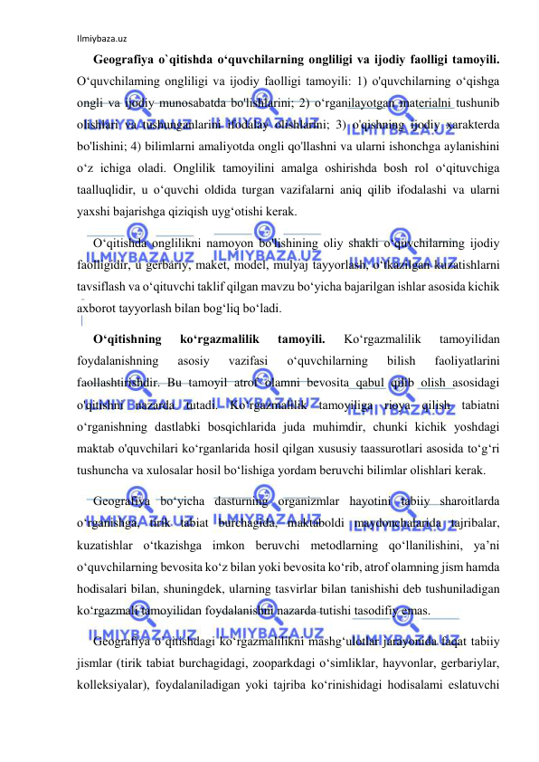 Ilmiybaza.uz 
 
Geografiya o`qitishda o‘quvchilarning ongliligi va ijodiy faolligi tamoyili. 
O‘quvchilaming ongliligi va ijodiy faolligi tamoyili: 1) o'quvchilarning o‘qishga 
ongli va ijodiy munosabatda bo'lishlarini; 2) o‘rganilayotgan materialni tushunib 
olishlari va tushunganlarini ifodalay olishlarini; 3) o'qishning ijodiy xarakterda 
bo'lishini; 4) bilimlarni amaliyotda ongli qo'llashni va ularni ishonchga aylanishini 
o‘z ichiga oladi. Onglilik tamoyilini amalga oshirishda bosh rol o‘qituvchiga 
taalluqlidir, u o‘quvchi oldida turgan vazifalarni aniq qilib ifodalashi va ularni 
yaxshi bajarishga qiziqish uyg‘otishi kerak. 
O‘qitishda onglilikni namoyon bo'lishining oliy shakli o‘quvchilarning ijodiy 
faolligidir, u gerbariy, maket, model, mulyaj tayyorlash, o‘tkazilgan kuzatishlarni 
tavsiflash va o‘qituvchi taklif qilgan mavzu bo‘yicha bajarilgan ishlar asosida kichik 
axborot tayyorlash bilan bog‘liq bo‘ladi. 
O‘qitishning 
ko‘rgazmalilik 
tamoyili. 
Ko‘rgazmalilik 
tamoyilidan 
foydalanishning 
asosiy 
vazifasi 
o‘quvchilarning 
bilish 
faoliyatlarini 
faollashtirishdir. Bu tamoyil atrof olamni bevosita qabul qilib olish asosidagi 
o'qitishni nazarda tutadi. Ko‘rgazmalilik tamoyiliga rioya qilish tabiatni 
o‘rganishning dastlabki bosqichlarida juda muhimdir, chunki kichik yoshdagi 
maktab o'quvchilari ko‘rganlarida hosil qilgan xususiy taassurotlari asosida to‘g‘ri 
tushuncha va xulosalar hosil bo‘lishiga yordam beruvchi bilimlar olishlari kerak. 
Geografiya bo‘yicha dasturning organizmlar hayotini tabiiy sharoitlarda 
o‘rganishga, tirik tabiat burchagida, maktaboldi maydonchalarida tajribalar, 
kuzatishlar o‘tkazishga imkon beruvchi metodlarning qo‘llanilishini, ya’ni 
o‘quvchilarning bevosita ko‘z bilan yoki bevosita ko‘rib, atrof olamning jism hamda 
hodisalari bilan, shuningdek, ularning tasvirlar bilan tanishishi deb tushuniladigan 
ko‘rgazmali tamoyilidan foydalanishni nazarda tutishi tasodifiy emas. 
Geografiya o`qitishdagi ko‘rgazmalilikni mashg‘ulotlar jarayonida faqat tabiiy 
jismlar (tirik tabiat burchagidagi, zooparkdagi o‘simliklar, hayvonlar, gerbariylar, 
kolleksiyalar), foydalaniladigan yoki tajriba ko‘rinishidagi hodisalami eslatuvchi 
