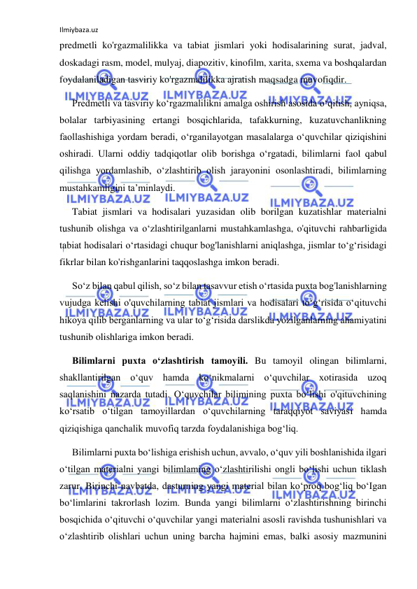 Ilmiybaza.uz 
 
predmetli ko'rgazmalilikka va tabiat jismlari yoki hodisalarining surat, jadval, 
doskadagi rasm, model, mulyaj, diapozitiv, kinofilm, xarita, sxema va boshqalardan 
foydalaniladigan tasviriy ko'rgazmalilikka ajratish maqsadga muvofiqdir. 
Predmetli va tasviriy ko‘rgazmalilikni amalga oshirish asosida o‘qitish, ayniqsa, 
bolalar tarbiyasining ertangi bosqichlarida, tafakkurning, kuzatuvchanlikning 
faollashishiga yordam beradi, o‘rganilayotgan masalalarga o‘quvchilar qiziqishini 
oshiradi. Ularni oddiy tadqiqotlar olib borishga o‘rgatadi, bilimlarni faol qabul 
qilishga yordamlashib, o‘zlashtirib olish jarayonini osonlashtiradi, bilimlarning 
mustahkamligini ta’minlaydi. 
Tabiat jismlari va hodisalari yuzasidan olib borilgan kuzatishlar materialni 
tushunib olishga va o‘zlashtirilganlarni mustahkamlashga, o'qituvchi rahbarligida 
tabiat hodisalari o‘rtasidagi chuqur bog'lanishlarni aniqlashga, jismlar to‘g‘risidagi 
fikrlar bilan ko'rishganlarini taqqoslashga imkon beradi. 
So‘z bilan qabul qilish, so‘z bilan tasavvur etish o‘rtasida puxta bog'lanishlarning 
vujudga kelishi o'quvchilarning tabiat jismlari va hodisalari to‘g‘risida o‘qituvchi 
hikoya qilib berganlarning va ular to‘g‘risida darslikda yozilganlarning ahamiyatini 
tushunib olishlariga imkon beradi. 
Bilimlarni puxta o‘zlashtirish tamoyili. Bu tamoyil olingan bilimlarni, 
shakllantirilgan o‘quv hamda ko‘nikmalarni o‘quvchilar xotirasida uzoq 
saqlanishini nazarda tutadi. O‘quvchilar bilimining puxta bo‘lishi o'qituvchining 
ko‘rsatib o‘tilgan tamoyillardan o‘quvchilarning taraqqiyot saviyasi hamda 
qiziqishiga qanchalik muvofiq tarzda foydalanishiga bog‘liq. 
Bilimlarni puxta bo‘lishiga erishish uchun, avvalo, o‘quv yili boshlanishida ilgari 
o‘tilgan materialni yangi bilimlaming o‘zlashtirilishi ongli bo‘lishi uchun tiklash 
zarur. Birinchi navbatda, dasturning yangi material bilan ko‘proq bog‘liq bo‘Igan 
bo‘limlarini takrorlash lozim. Bunda yangi bilimlarni o‘zlashtirishning birinchi 
bosqichida o‘qituvchi o‘quvchilar yangi materialni asosli ravishda tushunishlari va 
o‘zlashtirib olishlari uchun uning barcha hajmini emas, balki asosiy mazmunini 
