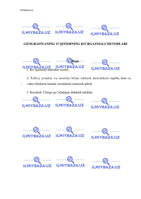 Ilmiybaza.uz 
 
 
 
 
 
 
GEOGRAFIYANING O`QITISHNING KO`RGAZMALI METODLARI 
 
 
Reja: 
1. Ko`rgazmali metodlar tasnifi. 
2. Tabiiy jismlar va suratlar bilan ishlash metodikasi tajriba, kino va 
video filmlarni hamda sxemalarni namoish qilish.  
3. Kuzatish. Ularga qo`yiladigan didaktik talablar. 
 
 
 
 
 
 
 
 
 
 
