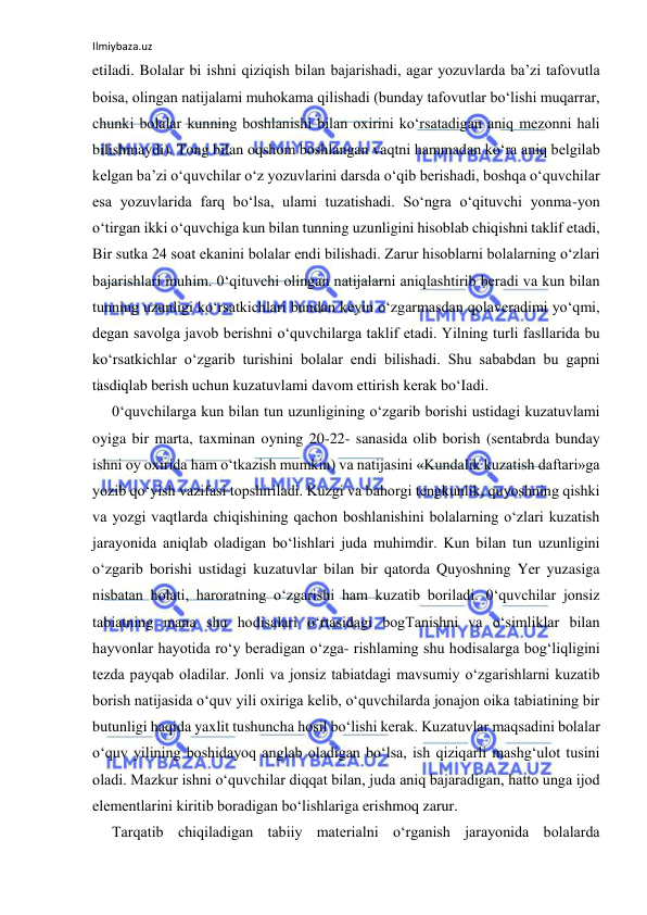 Ilmiybaza.uz 
 
etiladi. Bolalar bi ishni qiziqish bilan bajarishadi, agar yozuvlarda ba’zi tafovutla 
boisa, olingan natijalami muhokama qilishadi (bunday tafovutlar bo‘lishi muqarrar, 
chunki bolalar kunning boshlanishi bilan oxirini ko‘rsatadigan aniq mezonni hali 
bilishmaydi). Tong bilan oqshom boshlangan vaqtni hammadan ko‘ra aniq belgilab 
kelgan ba’zi o‘quvchilar o‘z yozuvlarini darsda o‘qib berishadi, boshqa o‘quvchilar 
esa yozuvlarida farq bo‘lsa, ulami tuzatishadi. So‘ngra o‘qituvchi yonma-yon 
o‘tirgan ikki o‘quvchiga kun bilan tunning uzunligini hisoblab chiqishni taklif etadi, 
Bir sutka 24 soat ekanini bolalar endi bilishadi. Zarur hisoblarni bolalarning o‘zlari 
bajarishlari muhim. 0‘qituvchi olingan natijalarni aniqlashtirib beradi va kun bilan 
tunning uzunligi ko‘rsatkichlari bundan keyin o‘zgarmasdan qolaveradimi yo‘qmi, 
degan savolga javob berishni o‘quvchilarga taklif etadi. Yilning turli fasllarida bu 
ko‘rsatkichlar o‘zgarib turishini bolalar endi bilishadi. Shu sababdan bu gapni 
tasdiqlab berish uchun kuzatuvlami davom ettirish kerak bo‘Iadi. 
0‘quvchilarga kun bilan tun uzunligining o‘zgarib borishi ustidagi kuzatuvlami 
oyiga bir marta, taxminan oyning 20-22- sanasida olib borish (sentabrda bunday 
ishni oy oxirida ham o‘tkazish mumkin) va natijasini «Kundalik kuzatish daftari»ga 
yozib qo‘yish vazifasi topshiriladi. Kuzgi va bahorgi tengkunlik, quyoshning qishki 
va yozgi vaqtlarda chiqishining qachon boshlanishini bolalarning o‘zlari kuzatish 
jarayonida aniqlab oladigan bo‘lishlari juda muhimdir. Kun bilan tun uzunligini 
o‘zgarib borishi ustidagi kuzatuvlar bilan bir qatorda Quyoshning Yer yuzasiga 
nisbatan holati, haroratning o‘zgarishi ham kuzatib boriladi. 0‘quvchilar jonsiz 
tabiatning mana shu hodisalari o‘rtasidagi bogTanishni va o‘simliklar bilan 
hayvonlar hayotida ro‘y beradigan o‘zga- rishlaming shu hodisalarga bog‘liqligini 
tezda payqab oladilar. Jonli va jonsiz tabiatdagi mavsumiy o‘zgarishlarni kuzatib 
borish natijasida o‘quv yili oxiriga kelib, o‘quvchilarda jonajon oika tabiatining bir 
butunligi haqida yaxlit tushuncha hosil bo‘lishi kerak. Kuzatuvlar maqsadini bolalar 
o‘quv yilining boshidayoq anglab oladigan bo‘lsa, ish qiziqarli mashg‘ulot tusini 
oladi. Mazkur ishni o‘quvchilar diqqat bilan, juda aniq bajaradigan, hatto unga ijod 
elementlarini kiritib boradigan bo‘lishlariga erishmoq zarur. 
Tarqatib chiqiladigan tabiiy materialni o‘rganish jarayonida bolalarda 
