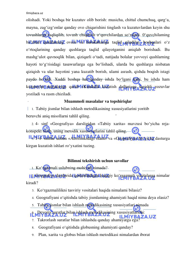 Ilmiybaza.uz 
 
olishadi. Yoki boshqa bir kuzatuv olib borish: musicha, chittal chumchuq, qarg‘a, 
mayna, zag‘izg‘onlar qanday ovo chiqarishini tinglash va kuzatuvlardan keyin shu 
tovushlarga taqliqilib, tovush chiqarish o‘quvchilardan so‘raladi. 0‘quvchilaming 
ba’zilari qushlaming ovozi va harakatlariga taqlid qiladilar, boshqalari o‘z 
o‘rtoqlarining qanday qushlarga taqlid qilayotganini aniqlab borishadi. Bu 
mashg‘ulot quvnoqlik bilan, qiziqarli o‘tadi, natijada bolalar yovvoyi qushlarning 
hayoti to‘g‘risidagi tasawurlarga ega bo‘lishadi, ularda bu qushlarga nisbatan 
qiziqish va ular hayotini yana kuzatib borish, ulami asrash, qishda boqish istagi 
paydo bo‘ladi. Xuddi boshqa har qanday ishda bo‘lgani kabi, bu ishda ham 
kuzatuvlar natijalariga qarab «Kundalik kuzatish daftari»ga tegishli yozuvlar 
yoziladi va rasm chiziladi. 
Muammoli masalalar va topshiriqlar 
1. Tabiiy jismlar bilan ishlash metodikasining xususiyatlarini yoritib 
beruvchi aniq misollarni tahlil qiling. 
' 
2. 4- sinf «Geografiya» darsligidan «Tabiiy xarita» mavzusi bo‘yicha reja-
konspekt tuzib, uning metodik xususiyatlarini tahlil qiling. 
3. 1-4- sinflar uchun «Atrofimizdagi olam» va «Geografiya» bo‘yicha dasturga 
kirgan kuzatish ishlari ro‘yxatini tuzing. 
 
Bilimni tekshirish uchun savollar 
1. Ko‘rgazmali uslubning mohiyati nimada? 
2. Geografiya darslarida qoilaniladigan haqiqiy ko‘rgazmali vositalarga nimalar 
kiradi? 
3. Ko‘rgazmalilikni tasviriy vositalari haqida nimalami bilasiz? 
4. Geografiyani o‘qitishda tabiiy jismlaming ahamiyati haqid nima deya olasiz? 
5. Tabiiy jismlar bilan ishlash metodikasining xususiyatlari nimada 
6. Devoriy suratlar bilan ishlash metodikasining xususiyatlarichi: 
7. Takrorlash suratlar bilan ishlashda qanday ahamiyatga ega? 
8. Geografiyani o‘qitishda globusning ahamiyati qanday? 
9. Plan, xarita va globus bilan ishlash metodikasi nimalardan iborat 
