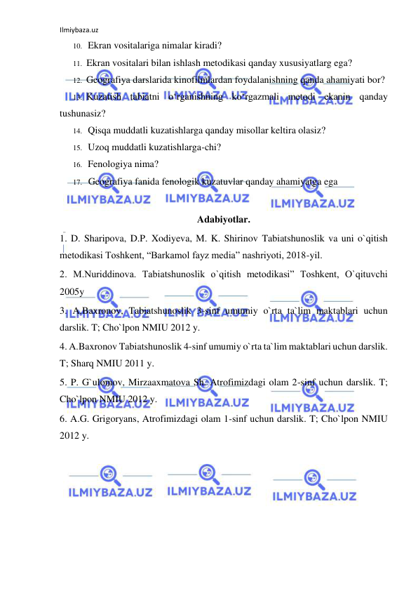 Ilmiybaza.uz 
 
10. Ekran vositalariga nimalar kiradi? 
11. Ekran vositalari bilan ishlash metodikasi qanday xususiyatlarg ega? 
12. Geografiya darslarida kinofilmlardan foydalanishning qanda ahamiyati bor? 
13. Kuzatish tabiatni o‘rganishning ko‘rgazmali metodi ekanin qanday 
tushunasiz? 
14. Qisqa muddatli kuzatishlarga qanday misollar keltira olasiz? 
15. Uzoq muddatli kuzatishlarga-chi? 
16. Fenologiya nima? 
17. Geografiya fanida fenologik kuzatuvlar qanday ahamiyatga ega 
 
Adabiyotlar. 
1. D. Sharipova, D.P. Xodiyeva, M. K. Shirinov Tabiatshunoslik va uni o`qitish 
metodikasi Toshkent, “Barkamol fayz media” nashriyoti, 2018-yil. 
2. M.Nuriddinova. Tabiatshunoslik o`qitish metodikasi” Toshkent, O`qituvchi 
2005y 
3. A.Baxronov, Tabiatshunoslik 3-sinf umumiy o`rta ta`lim maktablari uchun 
darslik. T; Cho`lpon NMIU 2012 y. 
4. A.Baxronov Tabiatshunoslik 4-sinf umumiy o`rta ta`lim maktablari uchun darslik. 
T; Sharq NMIU 2011 y.  
5. P. G`ulomov, Mirzaaxmatova Sh. Atrofimizdagi olam 2-sinf uchun darslik. T; 
Cho`lpon NMIU 2012 y. 
6. A.G. Grigoryans, Atrofimizdagi olam 1-sinf uchun darslik. T; Cho`lpon NMIU 
2012 y. 
 
