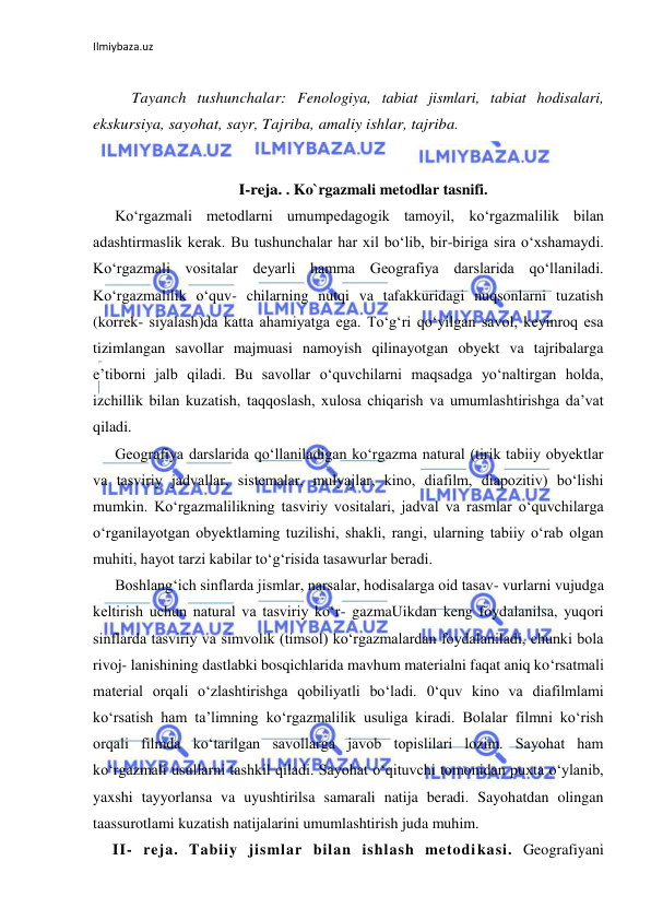 Ilmiybaza.uz 
 
 
Tayanch tushunchalar: Fenologiya, tabiat jismlari, tabiat hodisalari, 
ekskursiya, sayohat, sayr, Tajriba, amaliy ishlar, tajriba. 
 
I-reja. . Ko`rgazmali metodlar tasnifi. 
Ko‘rgazmali metodlarni umumpedagogik tamoyil, ko‘rgazmalilik bilan 
adashtirmaslik kerak. Bu tushunchalar har xil bo‘lib, bir-biriga sira o‘xshamaydi. 
Ko‘rgazmali vositalar deyarli hamma Geografiya darslarida qo‘llaniladi. 
Ko‘rgazmalilik o‘quv- chilarning nutqi va tafakkuridagi nuqsonlarni tuzatish 
(korrek- siyalash)da katta ahamiyatga ega. To‘g‘ri qo‘yilgan savol, keyinroq esa 
tizimlangan savollar majmuasi namoyish qilinayotgan obyekt va tajribalarga 
e’tiborni jalb qiladi. Bu savollar o‘quvchilarni maqsadga yo‘naltirgan holda, 
izchillik bilan kuzatish, taqqoslash, xulosa chiqarish va umumlashtirishga da’vat 
qiladi. 
Geografiya darslarida qo‘llaniladigan ko‘rgazma natural (tirik tabiiy obyektlar 
va tasviriy jadvallar, sistemalar, mulyajlar, kino, diafilm, diapozitiv) bo‘lishi 
mumkin. Ko‘rgazmalilikning tasviriy vositalari, jadval va rasmlar o‘quvchilarga 
o‘rganilayotgan obyektlaming tuzilishi, shakli, rangi, ularning tabiiy o‘rab olgan 
muhiti, hayot tarzi kabilar to‘g‘risida tasawurlar beradi. 
Boshlang‘ich sinflarda jismlar, narsalar, hodisalarga oid tasav- vurlarni vujudga 
keltirish uchun natural va tasviriy ko‘r- gazmaUikdan keng foydalanilsa, yuqori 
sinflarda tasviriy va simvolik (timsol) ko‘rgazmalardan foydalaniladi, chunki bola 
rivoj- lanishining dastlabki bosqichlarida mavhum materialni faqat aniq ko‘rsatmali 
material orqali o‘zlashtirishga qobiliyatli bo‘ladi. 0‘quv kino va diafilmlami 
ko‘rsatish ham ta’limning ko‘rgazmalilik usuliga kiradi. Bolalar filmni ko‘rish 
orqali filmda ko‘tarilgan savollarga javob topislilari lozim. Sayohat ham 
ko‘rgazmali usullarni tashkil qiladi. Sayohat o‘qituvchi tomonidan puxta o‘ylanib, 
yaxshi tayyorlansa va uyushtirilsa samarali natija beradi. Sayohatdan olingan 
taassurotlami kuzatish natijalarini umumlashtirish juda muhim. 
II- reja. Tabiiy jismlar bilan ishlash metodikasi. Geografiyani 
