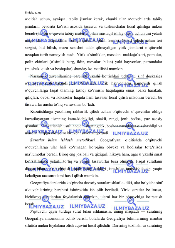 Ilmiybaza.uz 
 
o‘qitish uchun, ayniqsa, tabiiy jismlar kerak, chunki ular o‘quvchilarda tabiiy 
jismlarni bevosita ko‘rish asosida tasawur va tushunchalar hosil qilishga imkon 
beradi (har bir o‘quvchi tabiiy material bilan mustaqil ishlay olishi uchun uni yetarli 
miqdorda — o‘quvchilar soniga qarab to‘plash kerak). Qabul qilish uchun teri 
sezgisi, hid bilish, maza sezishni talab qilmaydigan yirik jismlarni o‘qituvchi 
uzoqdan turib namoyish etadi. Yirik o‘simliklar, masalan, makkajo‘xori, pomidor, 
poliz ekinlari (o‘simlik barg, ildiz, mevalari bilan) yoki hayvonlar, parrandalar 
(mushuk, qush va boshqalar) shunday ko‘rsatilishi mumkin. 
Narsani o‘quvchilarning barchasi yaxshi ko‘rishlari uchun u sinf doskasiga 
o‘qituvchi stoli balandligida o‘rnatiladi. Tirik hayvonlarni namoyish qilish 
o‘quvchilarga faqat ulaming tashqi ko‘rinishi haqidagina emas, balki harakati, 
qiliqlari, ovozi va hokazolar haqida ham tasawur hosil qilish imkonini beradi, bu 
tasawurlar ancha to‘liq va ravshan bo‘ladi. 
Kuzatishlarga yaxshiroq rahbarlik qilish uchun o‘qituvchi o‘quvchilar oldiga 
kuzatilayotgan jismning katta-kichikligi, shakli, rangi, jonli bo‘lsa, yuz asosiy 
qismlari, harakatlanish usuli haqida, shuningdek, boshqa narsalarga o‘xshashligi va 
ulardan farqiga oid yo‘naltiruvchi savollar qo‘yadi. 
Suratlar bilan ishlash metodikasi. Geografiyani o‘qitishda o‘qituvchi 
o‘quvchilarga ular hali ko‘rmagan ko‘pgina obyekt va hodisalar to‘g‘riisda 
ma’lumotlar beradi. Biroq eng jozibali va qiziqarli hikoya ham, agar u yaxshi surat 
ko‘rsatilmasa, yetarli, to‘liq va yorqin tasawurlar bera olmaydi. Faqat suratlami 
diqqat bilan ко‘rib chiqish orqali tabiiy holdagi jism bilan tanishishdagiga yaqin 
keladigan taassurotlami hosil qilish mumkin. 
Geografiya darslarida ko‘pincha devoriy suratlar ishlatila- diki, ular bo‘yicha sinf 
o‘quvchilarining barchasi ishtirokida ish olib boriladi. Yirik suratlar bo‘lmasa, 
kichikroq suratlardan foydalanish mumkin, ularni har bir o‘quvchiga ko‘rsatish 
kerak. 
0‘qituvchi qaysi turdagi surat bilan ishlamasin, uning maqsadi — suratning 
Geografiya mazmunini ochib berish, bolalarda Geografiya bilimlarining manbai 
sifatida undan foydalana olish uquvini hosil qilishdir. Darsning tuzilishi va suratning 
