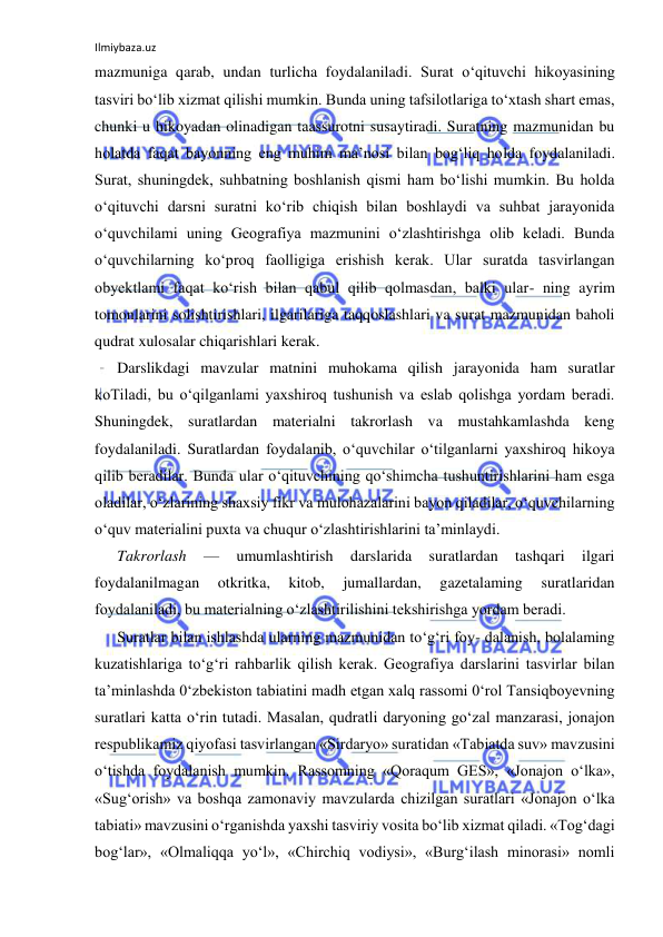 Ilmiybaza.uz 
 
mazmuniga qarab, undan turlicha foydalaniladi. Surat o‘qituvchi hikoyasining 
tasviri bo‘lib xizmat qilishi mumkin. Bunda uning tafsilotlariga to‘xtash shart emas, 
chunki u hikoyadan olinadigan taassurotni susaytiradi. Suratning mazmunidan bu 
holatda faqat bayonning eng muhim ma’nosi bilan bog‘liq holda foydalaniladi. 
Surat, shuningdek, suhbatning boshlanish qismi ham bo‘lishi mumkin. Bu holda 
o‘qituvchi darsni suratni ko‘rib chiqish bilan boshlaydi va suhbat jarayonida 
o‘quvchilami uning Geografiya mazmunini o‘zlashtirishga olib keladi. Bunda 
o‘quvchilarning ko‘proq faolligiga erishish kerak. Ular suratda tasvirlangan 
obyektlami faqat ko‘rish bilan qabul qilib qolmasdan, balki ular- ning ayrim 
tomonlarini solishtirishlari, ilgarilariga taqqoslashlari va surat mazmunidan baholi 
qudrat xulosalar chiqarishlari kerak. 
Darslikdagi mavzular matnini muhokama qilish jarayonida ham suratlar 
koTiladi, bu o‘qilganlami yaxshiroq tushunish va eslab qolishga yordam beradi. 
Shuningdek, suratlardan materialni takrorlash va mustahkamlashda keng 
foydalaniladi. Suratlardan foydalanib, o‘quvchilar o‘tilganlarni yaxshiroq hikoya 
qilib beradilar. Bunda ular o‘qituvchining qo‘shimcha tushuntirishlarini ham esga 
oladilar, o‘zlarining shaxsiy fikr va mulohazalarini bayon qiladilar, o‘quvchilarning 
o‘quv materialini puxta va chuqur o‘zlashtirishlarini ta’minlaydi. 
Takrorlash 
— 
umumlashtirish 
darslarida 
suratlardan 
tashqari 
ilgari 
foydalanilmagan 
otkritka, 
kitob, 
jumallardan, 
gazetalaming 
suratlaridan 
foydalaniladi, bu materialning o‘zlashtirilishini tekshirishga yordam beradi. 
Suratlar bilan ishlashda ularning mazmunidan to‘g‘ri foy- dalanish, bolalaming 
kuzatishlariga to‘g‘ri rahbarlik qilish kerak. Geografiya darslarini tasvirlar bilan 
ta’minlashda 0‘zbekiston tabiatini madh etgan xalq rassomi 0‘rol Tansiqboyevning 
suratlari katta o‘rin tutadi. Masalan, qudratli daryoning go‘zal manzarasi, jonajon 
respublikamiz qiyofasi tasvirlangan «Sirdaryo» suratidan «Tabiatda suv» mavzusini 
o‘tishda foydalanish mumkin. Rassomning «Qoraqum GES», «Jonajon o‘lka», 
«Sug‘orish» va boshqa zamonaviy mavzularda chizilgan suratlari «Jonajon o‘lka 
tabiati» mavzusini o‘rganishda yaxshi tasviriy vosita bo‘lib xizmat qiladi. «Tog‘dagi 
bog‘lar», «Olmaliqqa yo‘l», «Chirchiq vodiysi», «Burg‘ilash minorasi» nomli 
