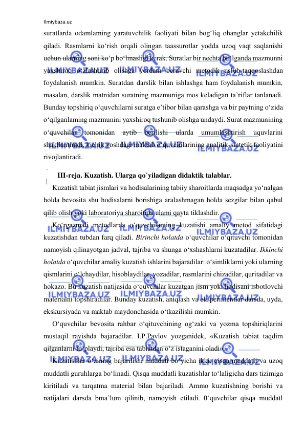 Ilmiybaza.uz 
 
suratlarda odamlaming yaratuvchilik faoliyati bilan bog‘liq ohanglar yetakchilik 
qiladi. Rasmlarni ko‘rish orqali olingan taassurotlar yodda uzoq vaqt saqlanishi 
uchun ularning soni ko‘p bo‘lmasligi kerak. Suratlar bir nechta bo‘lganda mazmunni 
yaxshiroq o‘zlashtirib olishga yordam beruvchi metodik uslub-taqqoslashdan 
foydalanish mumkin. Suratdan darslik bilan ishlashga ham foydalanish mumkin, 
masalan, darslik matnidan suratning mazmuniga mos keladigan ta’riflar tanlanadi. 
Bunday topshiriq o‘quvchilarni suratga e’tibor bilan qarashga va bir paytning o‘zida 
o‘qilganlaming mazmunini yaxshiroq tushunib olishga undaydi. Surat mazmunining 
o‘quvchilar 
tomonidan 
aytib 
berilishi 
ularda 
umumlashtirish 
uquvlarini 
shakllantiradi, kichik yoshdagi maktab o‘quvchilarining analitik-sintetik faoliyatini 
rivojlantiradi. 
III-reja. Kuzatish. Ularga qo`yiladigan didaktik talablar. 
Kuzatish tabiat jismlari va hodisalarining tabiiy sharoitlarda maqsadga yo‘nalgan 
holda bevosita shu hodisalarni borishiga aralashmagan holda sezgilar bilan qabul 
qilib olish yoki laboratoriya sharoitida ulami qayta tiklashdir. 
Ko‘rgazmali metodlarda o‘quvchilaming kuzatishi amaliy metod sifatidagi 
kuzatishdan tubdan farq qiladi. Birinchi holatda o‘quvchilar o‘qituvchi tomonidan 
namoyish qilinayotgan jadval, tajriba va shunga o‘xshashlarni kuzatadilar. Ikkinchi 
holatda o‘quvchilar amaliy kuzatish ishlarini bajaradilar: o‘simliklarni yoki ularning 
qismlarini o‘lchaydilar, hisoblaydilar, yozadilar, rasmlarini chizadilar, quritadilar va 
hokazo. Bu kuzatish natijasida o‘quvchilar kuzatgan jism yoki hodisani isbotlovchi 
materialni topshiradilar. Bunday kuzatish, aniqlash va eksperimentlar darsda, uyda, 
ekskursiyada va maktab maydonchasida o‘tkazilishi mumkin. 
O‘quvchilar bevosita rahbar o‘qituvchining og‘zaki va yozma topshiriqlarini 
mustaqil ravishda bajaradilar. I.P.Pavlov yozganidek, «Kuzatish tabiat taqdim 
qilganlarni to‘playdi, tajriba esa tabiatdan o‘z istaganini oladi». 
Kuzatishlar o‘zining bajarilishi muddati bo‘yicha ikki: qisqa muddatli va uzoq 
muddatli guruhlarga bo‘linadi. Qisqa muddatli kuzatishlar to‘laligicha dars tizimiga 
kiritiladi va tarqatma material bilan bajariladi. Ammo kuzatishning borishi va 
natijalari darsda bma’lum qilinib, namoyish etiladi. 0‘quvchilar qisqa muddatl 
