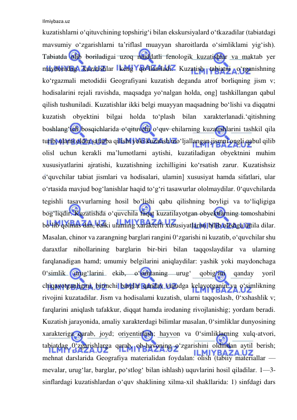 Ilmiybaza.uz 
 
kuzatishlarni o‘qituvchining topshirig‘i bilan ekskursiyalard o‘tkazadilar (tabiatdagi 
mavsumiy o‘zgarishlarni ta’riflasl muayyan sharoitlarda o‘simliklami yig‘ish). 
Tabiatda olib boriladigai uzoq muddatli fenologik kuzatishlar va maktab yer 
maydonidag kuzatishlar keng qo‘llaniladi. Kuzatish tabiatni o‘rganishning 
ko‘rgazmali metodidii Geografiyani kuzatish deganda atrof borliqning jism v; 
hodisalarini rejali ravishda, maqsadga yo‘nalgan holda, ong] tashkillangan qabul 
qilish tushuniladi. Kuzatishlar ikki belgi muayyan maqsadning bo‘lishi va diqqatni 
kuzatish obyektini bilgai holda to‘plash bilan xarakterlanadi.‘qitishning 
boshlang‘ich bosqichlarida o‘qituvchi o‘quv chilarning kuzatishlarini tashkil qila 
turib, ulami oldin safarba qilishi yoki kuzatish mo‘ljallangan jismni ongli qabul qilib 
olisl uchun kerakli ma’lumotlarni aytishi, kuzatiladigan obyektnini muhim 
xususiyatlarini ajratishi, kuzatishning izchilligini ko‘rsatish zarur. Kuzatishsiz 
o‘quvchilar tabiat jismlari va hodisalari, ulamin] xususiyat hamda sifatlari, ular 
o‘rtasida mavjud bog‘lanishlar haqid to‘g‘ri tasawurlar ololmaydilar. 0‘quvchilarda 
tegishli tasavvurlarning hosil bo‘lishi qabu qilishning boyligi va to‘liqligiga 
bog‘liqdir. Kuzatishda o‘quvchila faqat kuzatilayotgan obyektlarning tomoshabini 
bo‘lib qolmas dan, balki ulaming xarakterli xususiyatlarini bilib olishga intila dilar. 
Masalan, chinor va zarangning barglari rangini 0‘zgarishi ni kuzatib, o‘quvchilar shu 
daraxtlar nihollarining barglarin bir-biri bilan taqqoslaydilar va ularning 
farqlanadigan hamd; umumiy belgilarini aniqlaydilar: yashik yoki maydonchaga 
0‘simlik 
urug‘larini 
ekib, 
o‘simtaning 
urug‘ 
qobig‘ini 
qanday 
yoril 
chiqayotganligini, birinchi barglar qanday vujudga kelayotganin va o‘simlikning 
rivojini kuzatadilar. Jism va hodisalami kuzatish, ularni taqqoslash, 0‘xshashlik v; 
farqlarini aniqlash tafakkur, diqqat hamda irodaning rivojlanishig; yordam beradi. 
Kuzatish jarayonida, amaliy xarakterdagi bilimlar masalan, 0‘simliklar dunyosining 
xarakteriga qarab, joyd; oriyentirlash; hayvon va 0‘simliklarning xulq-atvori, 
tabiatdag 0‘zgarishlarga qarab, ob-havoning o‘zgarishini oldindan aytil berish; 
mehnat darslarida Geografiya materialidan foydalan: olish (tabiiy materiallar — 
mevalar, urug‘lar, barglar, po‘stlog‘ bilan ishlash) uquvlarini hosil qiladilar. 1—3- 
sinflardagi kuzatishlardan o‘quv shaklining xilma-xil shakllarida: 1) sinfdagi dars 
