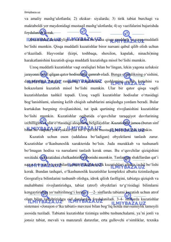 Ilmiybaza.uz 
 
va amaliy mashg‘ulotlarda; 2) ekskur- siyalarda; 3) tirik tabiat burchagi va 
maktaboldi yer maydonidagi mustaqil mashg‘ulotlarda; 4) uy vazifalarini bajarishda 
foydalanish kerak. 
Kuzatishlar davomiyligi va xarakteri bo‘yicha qisqa muddatli va uzoq muddatli 
bo‘lishi mumkin. Qisqa muddatli kuzatishlar biror narsani qabul qilib olish uchun 
o‘tkaziladi. Hayvonlar (kirpi, toshbaqa, shoxilon, kapalak, ninachi)ning 
harakatlanishini kuzatish qisqa muddatli kuzatishga misol bo‘lishi mumkin. 
Uzoq muddatli kuzatishlar vaqt oraliqlari bilan bo‘lingan, lekin yagona uzluksiz 
jarayonni hosil qilgan qator hodisalarni qamrab oladi. Bunga o‘simlikning o‘sishini, 
daraxtlardagi barglar rangining o‘zgarishini, qushlaming uchib ketishini va 
hokazolami kuzatish misol bo‘lishi mumkin. Ular bir qator qisqa vaqtli 
kuzatishlardan tashkil topadi. Uzoq vaqtli kuzatishlar hodisalar o‘rtasidagi 
bog‘lanishlami, ulaming kelib chiqish sabablarini aniqlashga yordam beradi. Bular 
kurtakdan bargning rivojlanishini, tut ipak qurtining rivojlanishini kuzatishlar 
bo‘lishi mumkin. Kuzatishlar oqibatida o‘quvchilar taraqqiyot davrlarining 
izchilligini va ular o‘rtasidagi aloqalarni belgilaydilar. Kuzatishlar jamoa (butun sinf 
bilan bir vaqtda) yoki yakka (har bir o‘quvchi mustaqil) holda bo‘lishi mumkin. 
Kuzatish uchun oson (uddalasa bo‘ladigan) obyektlarni tanlash zarur. 
Kuzatishlar o‘lkashunoslik xarakterida bo‘lsin. Juda murakkab va tushunarli 
bo‘lmagan hodisa va narsalarni tanlash kerak emas. Bu o‘quvchilar qiziqishini 
sovitishi va kuzatishni chalkashtirib yuborishi mumkin. Tanlangan shakllardan qat’i 
nazar 1-4- sinf o‘quvchilari uchun o‘lkashunoslik kuzatishlari albatta izchil bo‘lishi 
kerak. Bundan tashqari, o‘lkashunoslik kuzatishlar kompleksi albatta tizimlashgan 
Geografiya bilimlarini tushunib olishga, idrok qilish faolligini, tabiatga qiziqish va 
muhabbatni rivojlantirishga, tabiat (atrof) obyektlari to‘g‘risidagi bilimlarni 
kengaytirishga yo‘naltirilmog‘i lozim. 1—2- sinflarda tabiatni kuzatish uchun atrof 
olam bilan tanishtirishga oid darslardan foydalaniladi. 3-4- sinflarda kuzatishlar 
sistemasi «Jonajon o‘lka tabiati» mavzusi bilan bog‘liq holda mavsumiylik tamoyili 
asosida tuziladi. Tabiatni kuzatishlar tizimiga ushbu tushunchalarni, ya’ni jonli va 
jonsiz tabiat, mevali va manzarali daraxtlar, erta gullovchi o‘simliklar, texnika 
