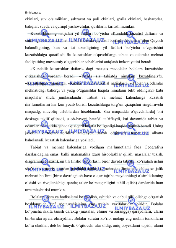 Ilmiybaza.uz 
 
ekinlari, suv o‘simliklari, sabzavot va poli ekinlari, g‘alla ekinlari, hasharotlar, 
baliqlar, suvda va quruqd yashovchilar, qushlarni kiritish mumkin. 
Kuzatishlaming natijalari yil fasllari bo‘yicha «Kundalik kuzatisl daftari» va 
sinfning tabiat hamda mehnat kalendarida qayd etil boriladi. Alohida e’tibor Quyosh 
balandligining, kun va tui uzunligining yil fasllari bo‘yicha o‘zgarishini 
kuzatishlaiga qaratiladi Bu kuzatishlar o‘quvchilarga tabiat va odamlar mehnat 
faoliyatidag mavsumiy o‘zgarishlar sabablarini aniqlash imkoniyatini beradi 
«Kundalik kuzatishlar daftari» dagi maxsus maqolalar bolalam kuzatishlar 
o‘tkazishga yordam beradi. «Yozda siz tabiatda nimalam kuzatdingiz?», 
«Kuzatishga o‘rganing», «Kuzda tabiatni kuzatisl natijalari», «Tabiat va odamlar 
mehnatidagi bahorgi va yozg o‘zgarishlar haqida nimalami bilib oldingiz?» kabi 
maqolalar shula jumlasidandir. Tabiat va mehnat kalendariga kuzatish 
ma’lumotlarini har kun yozib borish kuzatishlaiga turg‘un qiziqishni singdiruvchi 
maqsadg; muvofiq uslublardan hisoblanadi. Shu maqsadda o‘quvchilarda] biri 
doskaga taklif qilinadi, u ob-havoni batafsil ta’riflaydi, kui davomida tabiat va 
odamlar mehnatida qanaqa qiziqarli holatla bo‘lganligi haqida gapirib beradi. Uning 
javobini o‘rtoqlari to‘ldiril aniqlaydi. Javob o‘qituvchi tomonidan albatta 
baholanadi, kuzatish kalendariga yoziladi. 
Tabiat va mehnat kalendariga yozilgan ma’lumotlami faqa Geografiya 
darslaridagina emas, balki matematika (zaru hisoblashlar qilish, masalalar tuzish, 
diagramma chizish), on tili (insho tayyorlash, biror davrda tabiatni ko‘rsatish uchui 
she’rlar va nasriy asardan parchalar tanlash), mehnat ta’liminin; qishloq xo‘jalik 
mehnati bo‘limi (biror davrdagi ob-havo o‘quv tajriba maydonidagi o‘simliklaming 
o‘sishi va rivojlanishiga qanda; ta’sir ko‘rsatganligini tahlil qilish) darslarida ham 
umumlashtirisl mumkin. 
Bolalami jism va hodisalami ko‘ra olish, eshitish va qabul qilil olishga o‘rgatish 
boshlang‘ich sinf o‘qituvchisining eng muhin vazifalaridan biridir. Bolalar 
ko‘pincha ikkita tanish daraxtg (masalan, chinor va zarangga) qaraydilaru, ularni 
bir-biridai ajrata olmaydilar. Bolalar suratni ko‘rib, undagi eng muhin tomonlarni 
ko‘ra oladilar, deb bo‘lmaydi. 0‘qituvchi ular oldig; aniq obyektlami topish, ulami 
